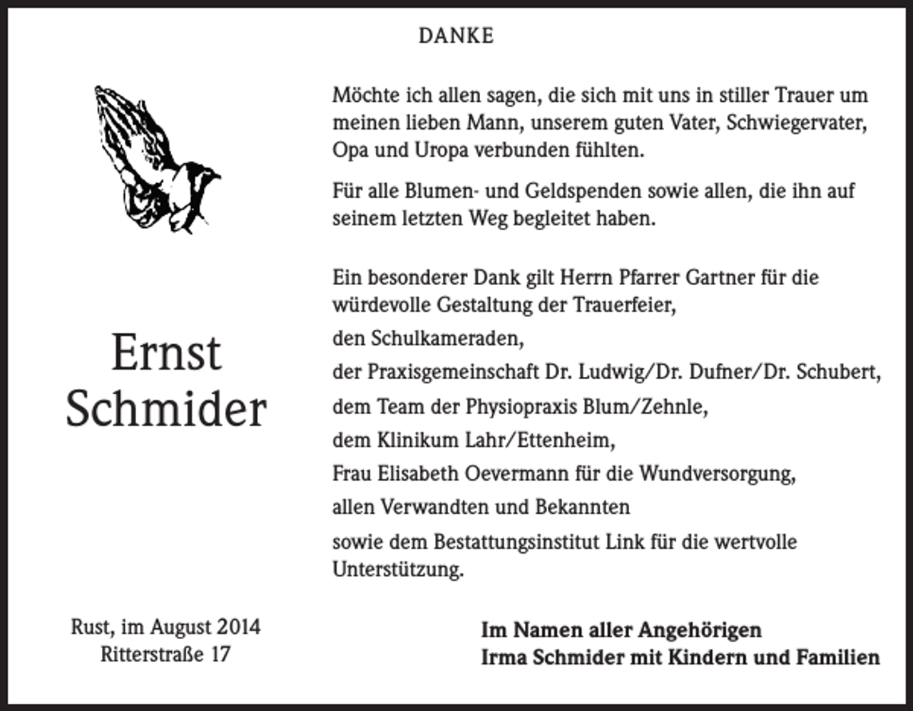 <p>DANKE<br />Möchte ich allen sagen, die sich mit uns in stiller Trauer um<br />meinen lieben Mann, unserem guten Vater, Schwiegervater,<br />Opa und Uropa verbunden fühlten.<br />Für alle Blumen- und Geldspenden sowie allen, die ihn auf<br />seinem letzten Weg begleitet haben.</p><p>Ernst<br />Schmider</p><p>Rust, im August 2014<br />Ritterstraße 17</p><p>Ein besonderer Dank gilt Herrn Pfarrer Gartner für die<br />würdevolle Gestaltung der Trauerfeier,<br />den Schulkameraden,<br />der Praxisgemeinschaft Dr. Ludwig/Dr. Dufner/Dr. Schubert,<br />dem Team der Physiopraxis Blum/Zehnle,<br />dem Klinikum Lahr/Ettenheim,<br />Frau Elisabeth Oevermann für die Wundversorgung,<br />allen Verwandten und Bekannten<br />sowie dem Bestattungsinstitut Link für die wertvolle<br />Unterstützung.<br />Im Namen aller Angehörigen<br />Irma Schmider mit Kindern und Familien</p>