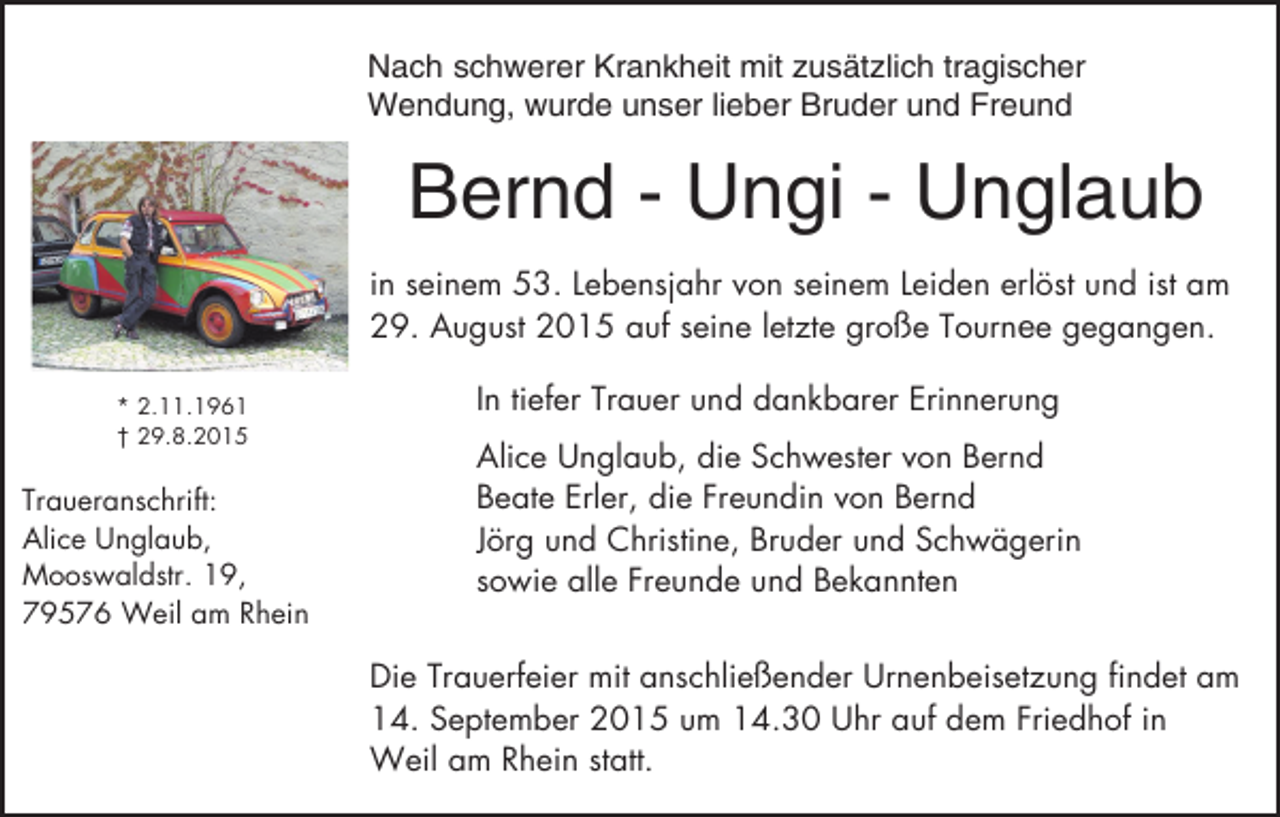 <p>Nach schwerer Krankheit mit zusätzlich tragischer<br />Wendung, wurde unser lieber Bruder und Freund</p><p>Bernd - Ungi - Unglaub<br />in seinem 53. Lebensjahr von seinem Leiden erlöst und ist am<br />29. August 2015 auf seine letzte große Tournee gegangen.<br />* 2.11.1961<br />† 29.8.2015</p><p>Traueranschrift:<br />Alice Unglaub,<br />Mooswaldstr. 19,<br />79576 Weil am Rhein</p><p>In tiefer Trauer und dankbarer Erinnerung<br />Alice Unglaub, die Schwester von Bernd<br />Beate Erler, die Freundin von Bernd<br />Jörg und Christine, Bruder und Schwägerin<br />sowie alle Freunde und Bekannten<br />Die Trauerfeier mit anschließender Urnenbeisetzung findet am<br />14. September 2015 um 14.30 Uhr auf dem Friedhof in<br />Weil am Rhein statt.</p>