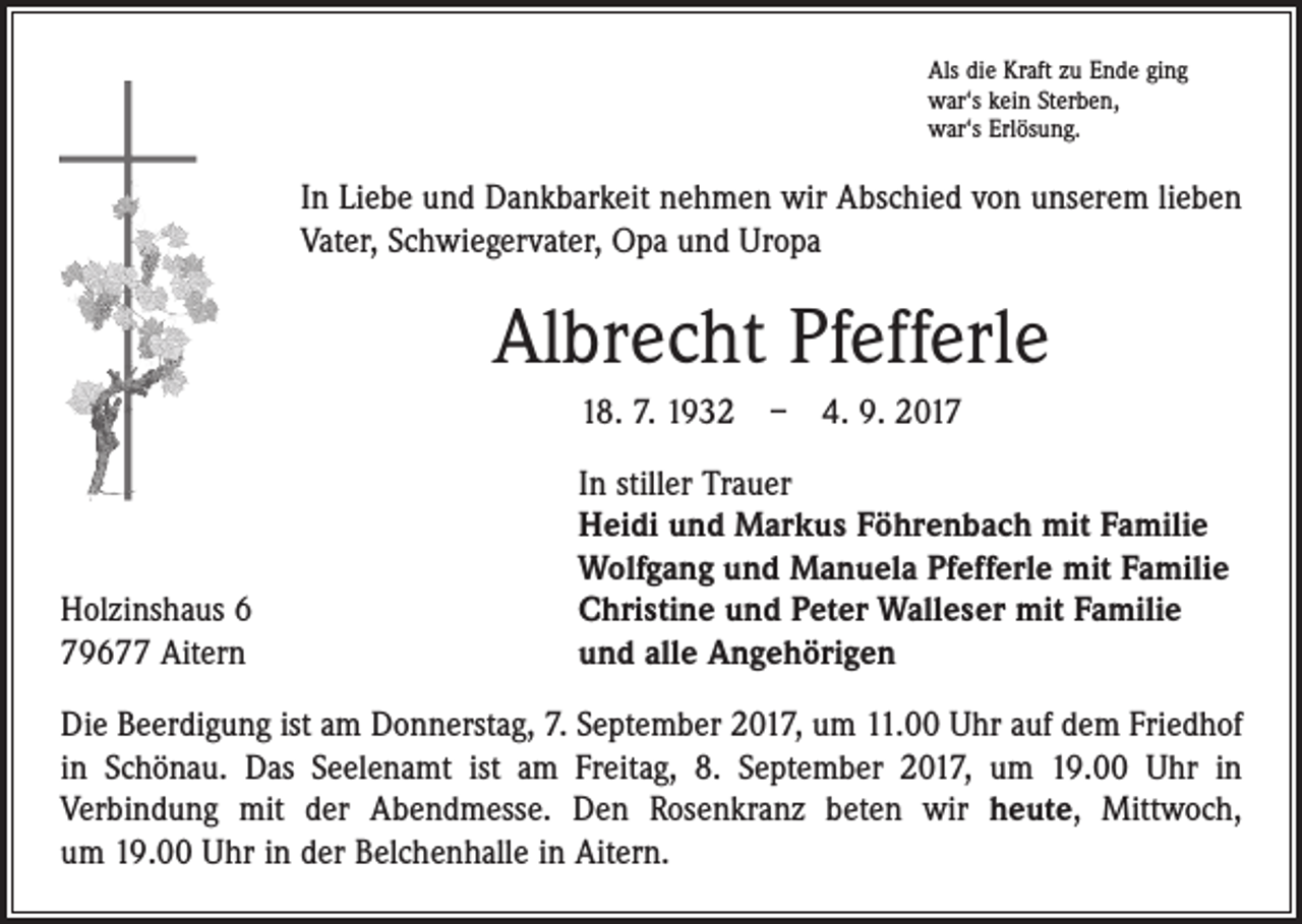 <p>Als die Kraft zu Ende ging<br />war‘s kein Sterben,<br />war‘s Erlösung.</p><p>In Liebe und Dankbarkeit nehmen wir Abschied von unserem lieben<br />Vater, Schwiegervater, Opa und Uropa</p><p>Albrecht Pfefferle<br />18. 7. 1932 – 4. 9. 2017</p><p>Holzinshaus 6<br />79677 Aitern</p><p>In stiller Trauer<br />Heidi und Markus Föhrenbach mit Familie<br />Wolfgang und Manuela Pfefferle mit Familie<br />Christine und Peter Walleser mit Familie<br />und alle Angehörigen</p><p>Die Beerdigung ist am Donnerstag, 7. September 2017, um 11.00 Uhr auf dem Friedhof<br />in Schönau. Das Seelenamt ist am Freitag, 8. September 2017, um 19.00 Uhr in<br />­Verbindung mit der Abendmesse. Den Rosenkranz beten wir heute, Mittwoch,<br />um 19.00 Uhr in der Belchenhalle in Aitern.</p>