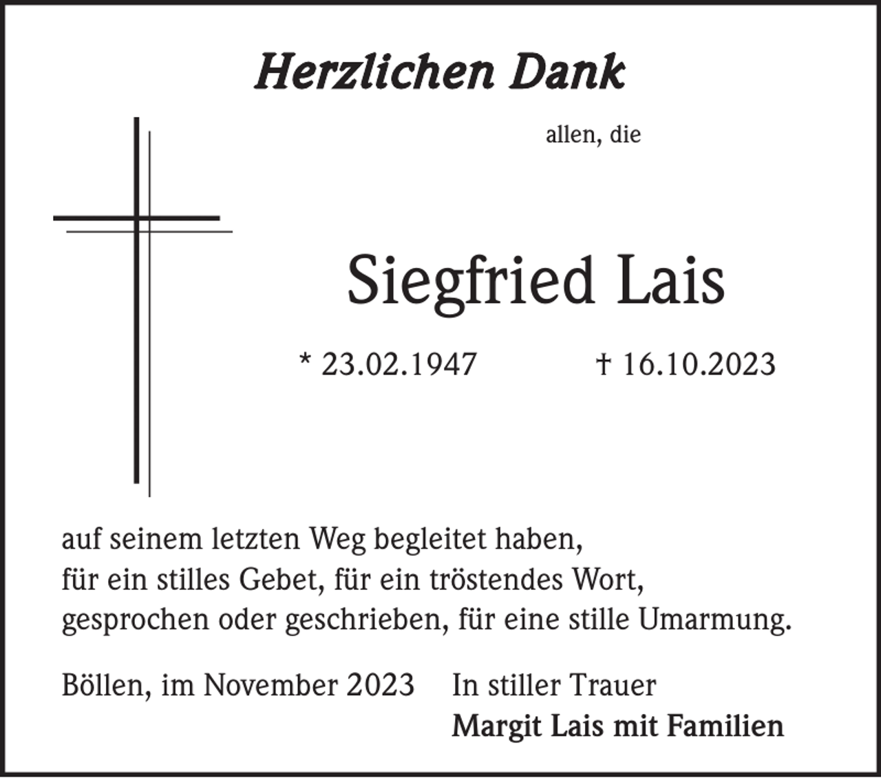 <p>Herzlichen Dank<br />allen, die</p><p>Siegfried Lais<br />* 23.02.1947</p><p>† 16.10.2023</p><p>auf seinem letzten Weg begleitet haben,<br />für ein stilles Gebet, für ein tröstendes Wort,<br />gesprochen oder geschrieben, für eine stille Umarmung.<br />Böllen, im November 2023</p><p>In stiller Trauer<br />Margit Lais mit Familien</p>