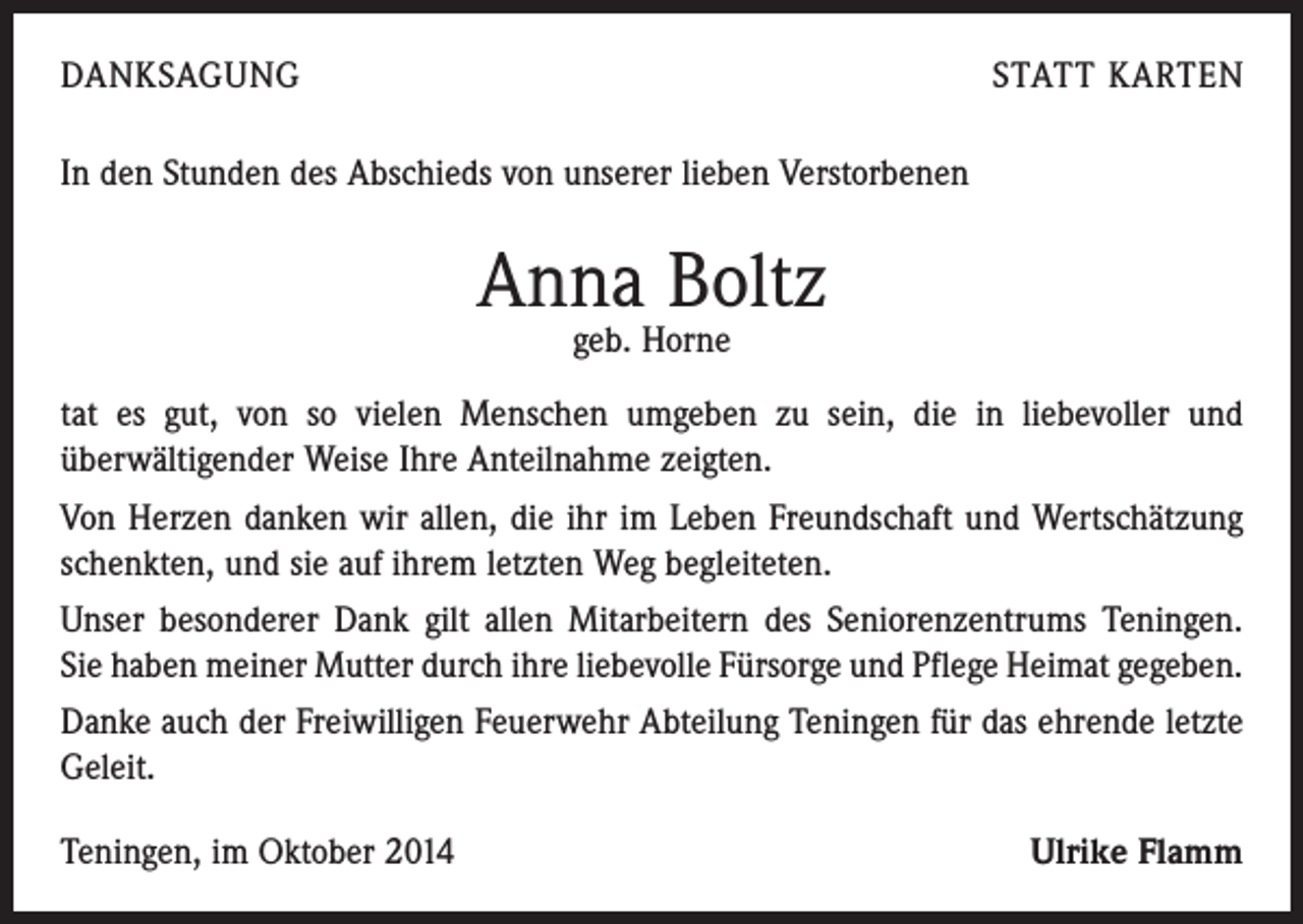 <p>DANKSAGUNG</p><p>STATT KARTEN</p><p>In den Stunden des Abschieds von unserer lieben Verstorbenen</p><p>Anna Boltz<br />geb. Horne</p><p>tat es gut, von so vielen Menschen umgeben zu sein, die in liebevoller und<br />­überwältigender Weise Ihre Anteilnahme zeigten.<br />Von Herzen danken wir allen, die ihr im Leben Freundschaft und Wert­schätzung<br />schenkten, und sie auf ihrem letzten Weg begleiteten.<br />Unser besonderer Dank gilt allen Mitarbeitern des Seniorenzentrums Teningen.<br />Sie haben meiner Mutter durch ihre liebevolle Fürsorge und Pflege Heimat ­gegeben.<br />Danke auch der Freiwilligen Feuerwehr Abteilung Teningen für das ehrende letzte<br />Geleit.<br />Teningen, im Oktober 2014</p><p>Ulrike Flamm</p>