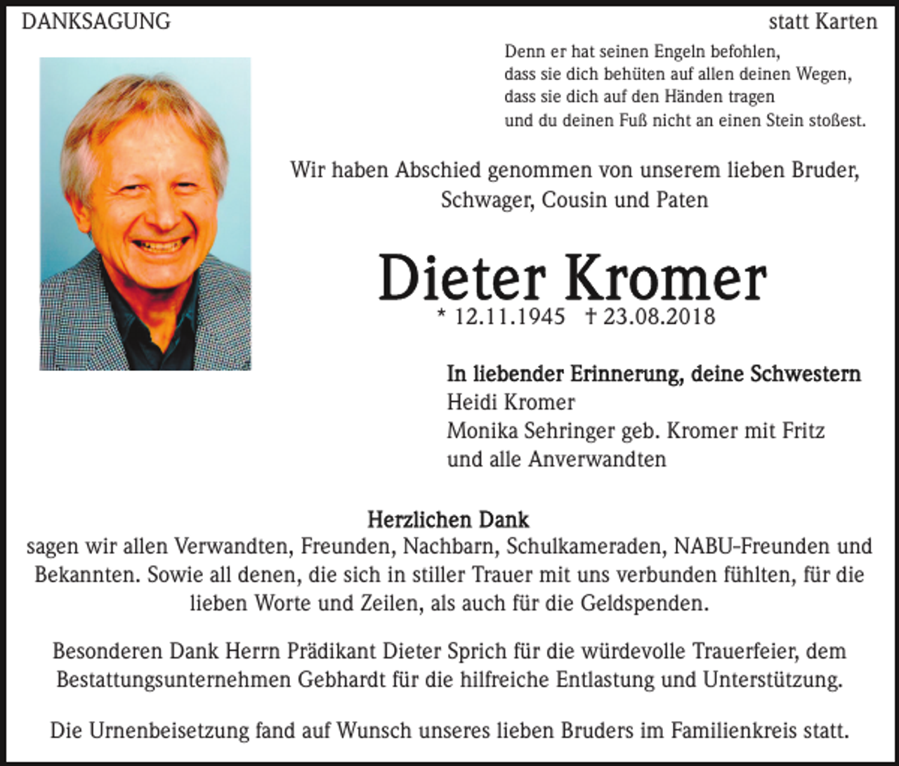 <p>DANKSAGUNG</p><p>statt Karten<br />Denn er hat seinen Engeln befohlen,<br />dass sie dich behüten auf allen deinen Wegen,<br />dass sie dich auf den Händen tragen<br />und du deinen Fuß nicht an einen Stein stoßest.</p><p>Wir haben Abschied genommen von unserem lieben Bruder,<br />Schwager, Cousin und Paten</p><p>* 12.11.1945 † 23.08.2018</p><p>Heidi Kromer<br />Monika Sehringer geb. Kromer mit Fritz<br />und alle Anverwandten</p><p>sagen wir allen Verwandten, Freunden, Nachbarn, Schulkameraden, NABU-Freunden und<br />Bekannten. Sowie all denen, die sich in stiller Trauer mit uns verbunden fühlten, für die<br />lieben Worte und Zeilen, als auch für die Geldspenden.<br />Besonderen Dank Herrn Prädikant Dieter Sprich für die würdevolle Trauerfeier, dem<br />Bestattungsunternehmen Gebhardt für die hilfreiche Entlastung und Unterstützung.<br />Die Urnenbeisetzung fand auf Wunsch unseres lieben Bruders im Familienkreis statt.</p>