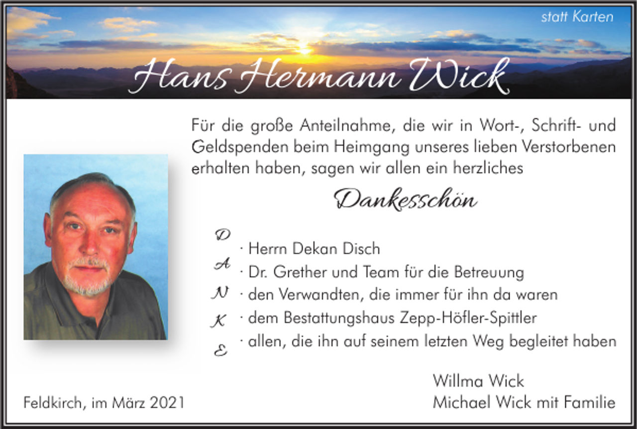 <p>statt Karten</p><p>Hans Hermann Wick<br />Für die große Anteilnahme, die wir in Wort-, Schrift- und<br />Geldspenden beim Heimgang unseres lieben Verstorbenen<br />erhalten haben, sagen wir allen ein herzliches</p><p>Dankesschön<br />D</p><p>· Herrn Dekan Disch<br />· Dr. Grether und Team für die Betreuung<br />N · den Verwandten, die immer für ihn da waren<br />K · dem Bestattungshaus Zepp-Höfler-Spittler<br />E · allen, die ihn auf seinem letzten Weg begleitet haben</p><p>A</p><p>Feldkirch, im März 2021</p><p>Willma Wick<br />Michael Wick mit Familie</p>