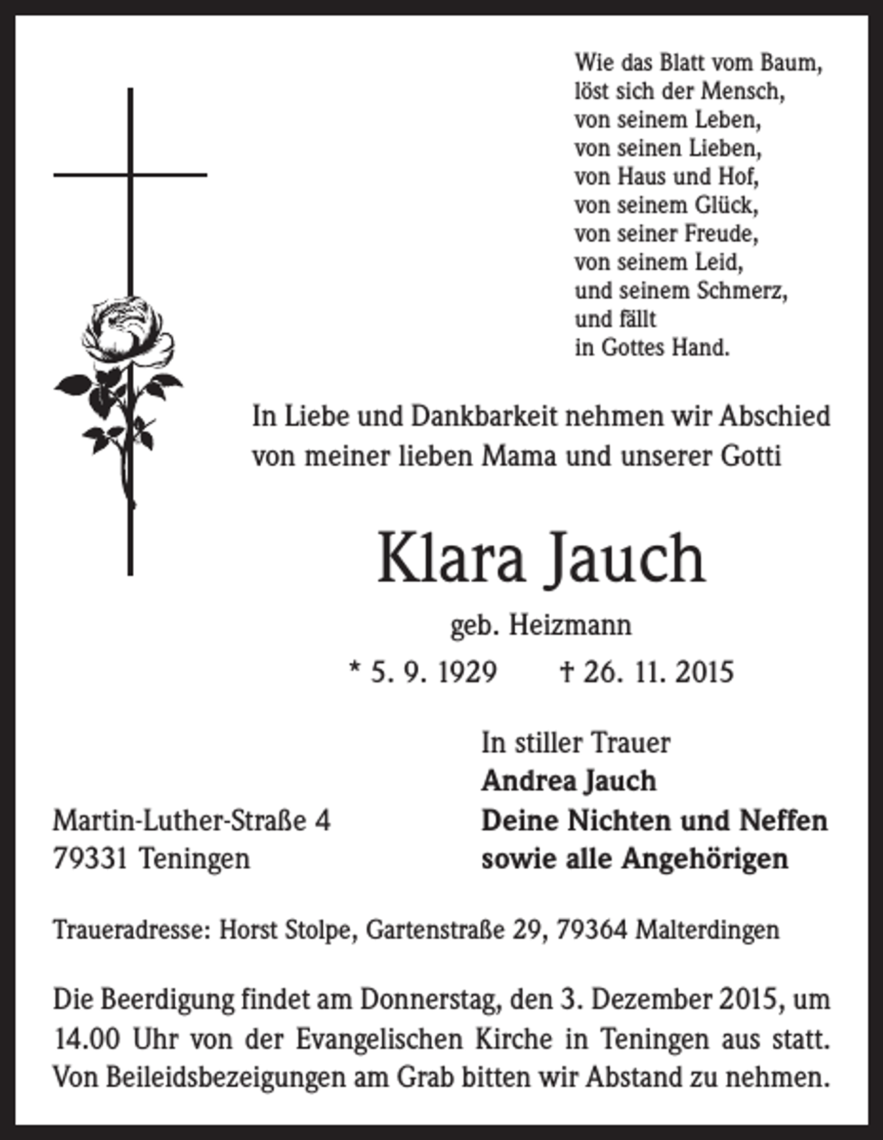<p>Wie das Blatt vom Baum,<br />löst sich der Mensch,<br />von seinem Leben,<br />von seinen Lieben,<br />von Haus und Hof,<br />von seinem Glück,<br />von seiner Freude,<br />von seinem Leid,<br />und seinem Schmerz,<br />und fällt<br />in Gottes Hand.</p><p>In Liebe und Dankbarkeit nehmen wir Abschied<br />von meiner lieben Mama und unserer Gotti</p><p>Klara Jauch<br />geb. Heizmann<br />* 5. 9. 1929 † 26. 11. 2015</p><p>Martin-Luther-Straße 4<br />79331 Teningen</p><p>In stiller Trauer<br />Andrea Jauch<br />Deine Nichten und Neffen<br />sowie alle Angehörigen</p><p>Traueradresse: Horst Stolpe, Gartenstraße 29, 79364 Malterdingen</p><p>Die Beerdigung findet am Donnerstag, den 3. Dezember 2015, um<br />14.00 Uhr von der Evangelischen Kirche in Teningen aus statt.<br />Von Beileidsbezeigungen am Grab bitten wir Abstand zu nehmen.</p>