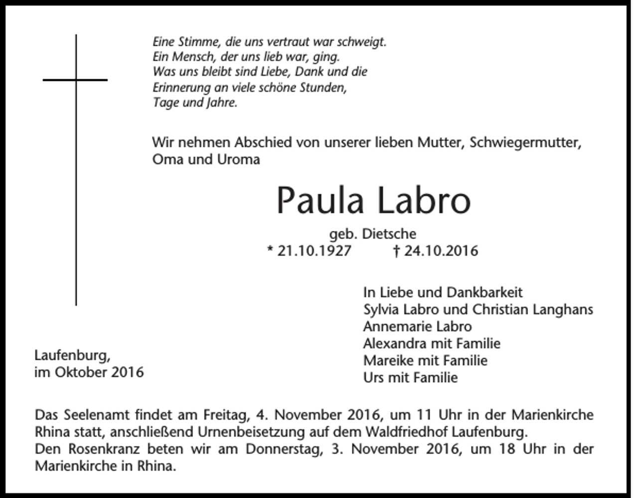 <p>Eine Stimme, die uns vertraut war schweigt.<br />Ein Mensch, der uns lieb war, ging.<br />Was uns bleibt sind Liebe, Dank und die<br />Erinnerung an viele schöne Stunden,<br />Tage und Jahre.</p><p>Wir nehmen Abschied von unserer lieben Mutter, Schwiegermutter,<br />Oma und Uroma</p><p>Paula Labro<br />geb. Dietsche<br />* 21.10.1927<br />† 24.10.2016</p><p>Laufenburg,<br />im Oktober 2016</p><p>In Liebe und Dankbarkeit<br />Sylvia Labro und Christian Langhans<br />Annemarie Labro<br />Alexandra mit Familie<br />Mareike mit Familie<br />Urs mit Familie</p><p>Das Seelenamt findet am Freitag, 4. November 2016, um 11 Uhr in der Marienkirche<br />Rhina statt, anschließend Urnenbeisetzung auf dem Waldfriedhof Laufenburg.<br />Den Rosenkranz beten wir am Donnerstag, 3. November 2016, um 18 Uhr in der<br />Marienkirche in Rhina.</p>