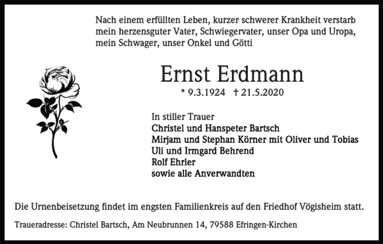 <p>Nach einem erfüllten Leben, kurzer schwerer Krankheit verstarb<br />mein herzensguter Vater, Schwiegervater, unser Opa und Uropa,<br />mein Schwager, unser Onkel und Götti</p><p>Ernst Erdmann<br />* 9.3.1924 † 21.5.2020<br />In stiller Trauer</p><p>Die Urnenbeisetzung findet im engsten Familienkreis auf den Friedhof Vögisheim statt.<br />Traueradresse: Christel Bartsch, Am Neubrunnen 14, 79588 Efringen-Kirchen</p>
