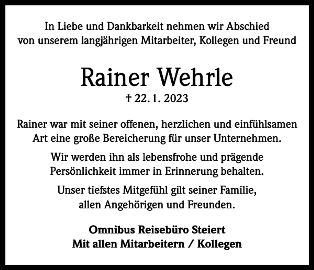 <p>In Liebe und Dankbarkeit nehmen wir Abschied<br />von unserem langjährigen Mitarbeiter, Kollegen und Freund</p><p>Rainer Wehrle<br />† 22. 1. 2023</p><p>Rainer war mit seiner offenen, herzlichen und einfühlsamen<br />Art eine große Bereicherung für unser Unternehmen.<br />Wir werden ihn als lebensfrohe und prägende<br />Persönlichkeit immer in Erinnerung behalten.<br />Unser tiefstes Mitgefühl gilt seiner Familie,<br />allen Angehörigen und Freunden.<br />Omnibus Reisebüro Steiert<br />Mit allen Mitarbeitern / Kollegen</p>