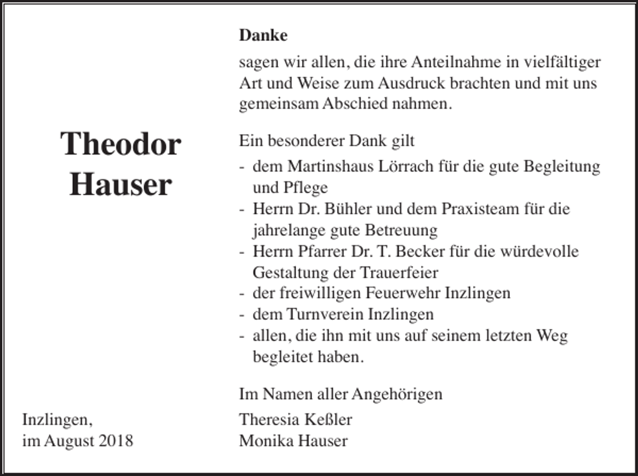 <p>Danke<br />sagen wir allen, die ihre Anteilnahme in vielfältiger<br />Art und Weise zum Ausdruck brachten und mit uns<br />gemeinsam Abschied nahmen.</p><p>Theodor<br />Hauser</p><p>Inzlingen,<br />im August 2018</p><p>Ein besonderer Dank gilt<br />- dem Martinshaus Lörrach für die gute Begleitung<br />und Pflege<br />- Herrn Dr. Bühler und dem Praxisteam für die<br />jahrelange gute Betreuung<br />- Herrn Pfarrer Dr. T. Becker für die würdevolle<br />Gestaltung der Trauerfeier<br />- der freiwilligen Feuerwehr Inzlingen<br />- dem Turnverein Inzlingen<br />- allen, die ihn mit uns auf seinem letzten Weg<br />begleitet haben.<br />Im Namen aller Angehörigen<br />Theresia Keßler<br />Monika Hauser</p>