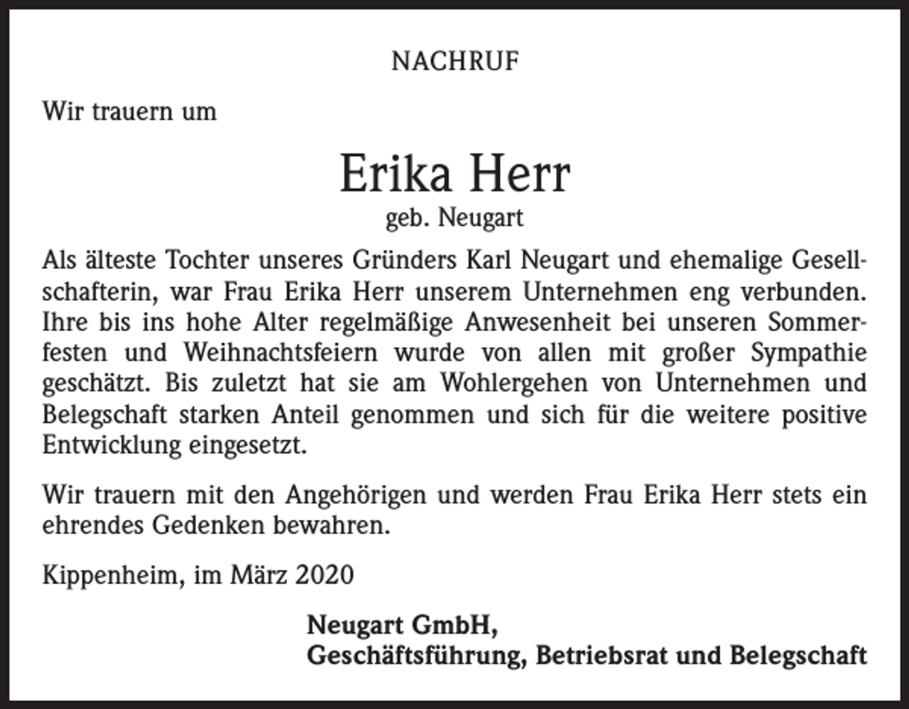 <p>NACHRUF<br />Wir trauern um</p><p>Erika Herr<br />geb. Neugart</p><p>Als älteste Tochter unseres Gründers Karl Neugart und ehemalige Gesell­<br />schafterin, war Frau Erika Herr unserem Unternehmen eng verbunden.<br />Ihre bis ins hohe Alter regelmäßige Anwesenheit bei unseren Sommer­<br />festen und Weihnachtsfeiern wurde von allen mit großer Sympathie<br />geschätzt. Bis zuletzt hat sie am Wohlergehen von Unternehmen und<br />Belegschaft starken Anteil genommen und sich für die weitere positive<br />Entwicklung eingesetzt.<br />Wir trauern mit den Angehörigen und werden Frau Erika Herr stets ein<br />ehrendes Gedenken bewahren.<br />Kippenheim, im März 2020<br />Neugart GmbH,<br />Geschäftsführung, Betriebsrat und Belegschaft</p>