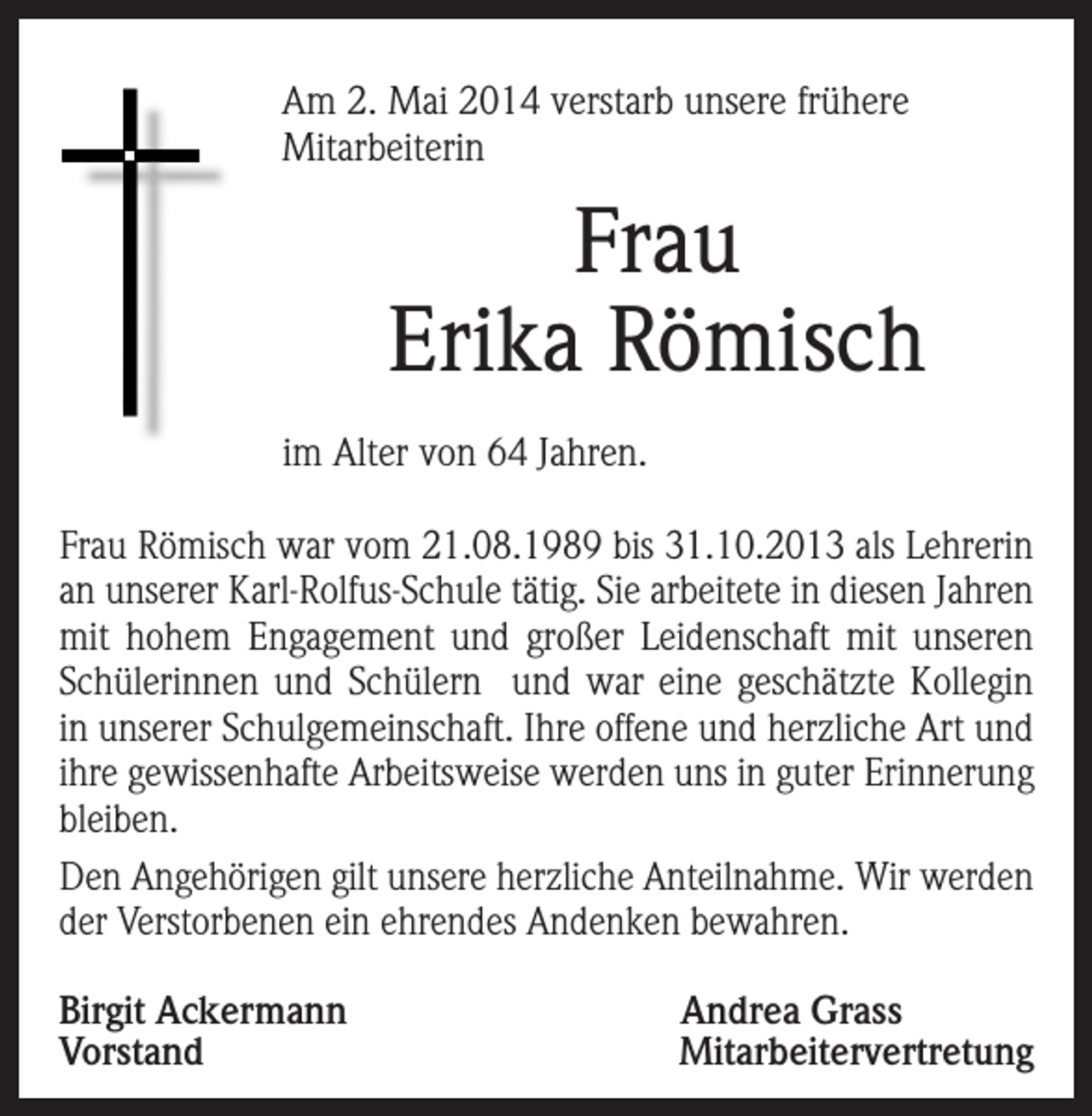 <p>m 2. Mai 2014 verstarb unsere frühere<br />A<br />Mitarbeiterin</p><p>Frau<br />Erika Römisch<br />im Alter von 64 Jahren.<br />Frau Römisch war vom 21.08.1989 bis 31.10.2013 als Lehrerin<br />an unserer Karl-Rolfus-Schule tätig. Sie arbeitete in diesen Jahren<br />mit hohem Engagement und großer Leidenschaft mit unseren<br />Schülerinnen und Schülern und war eine geschätzte Kollegin<br />in unserer Schulgemeinschaft. Ihre offene und herzliche Art und<br />ihre gewissenhafte Arbeitsweise werden uns in guter Erinnerung<br />bleiben.<br />Den Angehörigen gilt unsere herzliche Anteilnahme. Wir werden<br />der Verstorbenen ein ehrendes Andenken bewahren.<br />Birgit Ackermann<br />Andrea Grass<br />VorstandMitarbeitervertretung</p>