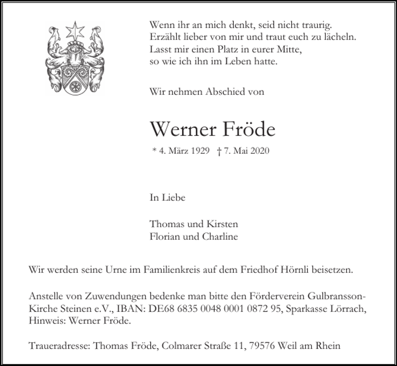 <p>Wenn ihr an mich denkt, seid nicht traurig.<br />Erzählt lieber von mir und traut euch zu lächeln.<br />Lasst mir einen Platz in eurer Mitte,<br />so wie ich ihn im Leben hatte.<br />Wir nehmen Abschied von</p><p>Werner Fröde<br />* 4. März 1929 † 7. Mai 2020</p><p>In Liebe<br />Thomas und Kirsten<br />Florian und Charline<br />Wir werden seine Urne im Familienkreis auf dem Friedhof Hörnli beisetzen.<br />Anstelle von Zuwendungen bedenke man bitte den Förderverein GulbranssonKirche Steinen e.V., IBAN: DE35 0048 0001 0872 95, Sparkasse Lörrach,<br />Hinweis: Werner Fröde.<br />Traueradresse: Thomas Fröde, Colmarer Straße 11, 79576 Weil am Rhein</p>