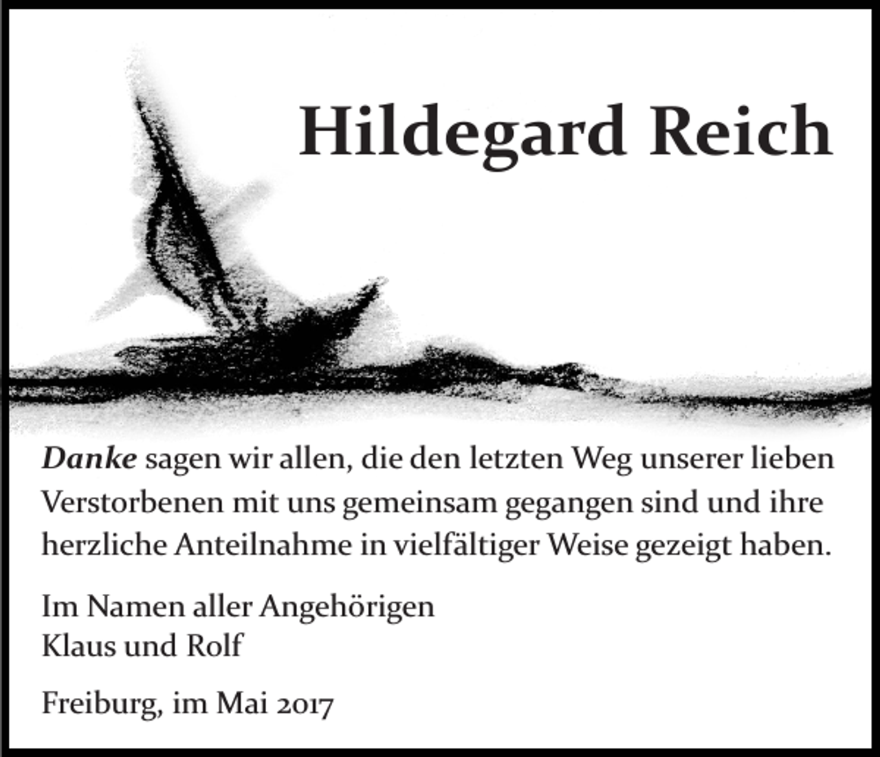 <p>Hildegard<br />Hil<br />d e g a r d RReich<br />ei c h</p><p>D a n k e ssagen<br />Danke<br />a g e n wir<br />wir allen,<br />all e n, die<br />di e den<br />d e n letzten<br />l et zt e n Weg<br />W e g unserer<br />u n s er er lieben<br />li eb e n<br />Verstorbenen<br />V er st or b e n e n mit<br />mit uuns<br />n s ggemeinsam<br />e m ei n s a m g gegangen<br />e g a n g e n sisind<br />n d und<br />u n d ihre<br />i hr e<br />hherzliche<br />er zli c h e Anteilnahme<br />A nt eil n a h m e iinn vielfältiger<br />vi elf älti g er Weise<br />W ei s e gezeigt<br />g e zei gt haben.<br />h a b e n.<br />I m Namen<br />Im<br />N a m e n aller<br />all er Angehörigen<br />A n g e h öri g e n<br />Kl<br />a u s uund<br />n d RRolf<br />olf<br />Klaus<br />Freiburg,<br />Fr<br />ei b ur g, iim<br />m Mai<br />M ai 22017<br />01 7</p>