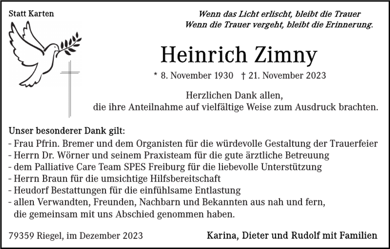 <p>* 8. November 1930 † 21. November 2023</p><p>Herzlichen Dank allen,<br />die ihre Anteilnahme auf vielfältige Weise zum Ausdruck brachten.<br />- Frau Pfrin. Bremer und dem Organisten für die würdevolle Gestaltung der Trauerfeier<br />- Herrn Dr. Wörner und seinem Praxisteam für die gute ärztliche Betreuung<br />- dem Palliative Care Team SPES Freiburg für die liebevolle Unterstützung<br />- Herrn Braun für die umsichtige Hilfsbereitschaft<br />- Heudorf Bestattungen für die einfühlsame Entlastung<br />- allen Verwandten, Freunden, Nachbarn und Bekannten aus nah und fern,<br />die gemeinsam mit uns Abschied genommen haben.<br />79359 Riegel, im Dezember 2023</p>