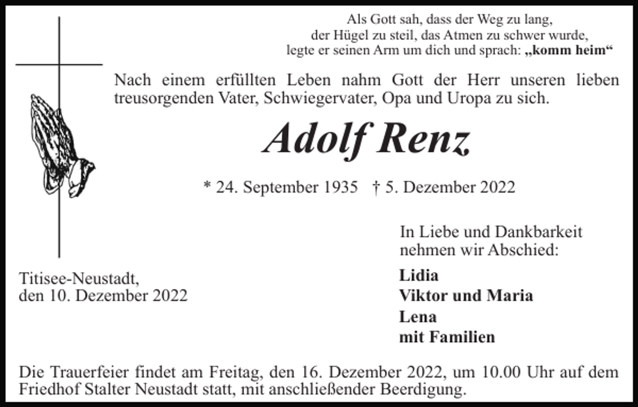 <p>Als Gott sah, dass der Weg zu lang,<br />der Hügel zu steil, das Atmen zu schwer wurde,<br />legte er seinen Arm um dich und sprach: ,,komm heim“</p><p>Nach einem erfüllten Leben nahm Gott der Herr unseren lieben<br />treusorgenden Vater, Schwiegervater, Opa und Uropa zu sich.</p><p>Adolf Renz<br />* 24. September 1935 † 5. Dezember 2022</p><p>Titisee-Neustadt,<br />den 10. Dezember 2022</p><p>In Liebe und Dankbarkeit<br />nehmen wir Abschied:<br />Lidia<br />Viktor und Maria<br />Lena<br />mit Familien</p><p>Die Trauerfeier findet am Freitag, den 16. Dezember 2022, um 10.00 Uhr auf dem<br />Friedhof Stalter Neustadt statt, mit anschließender Beerdigung.</p>