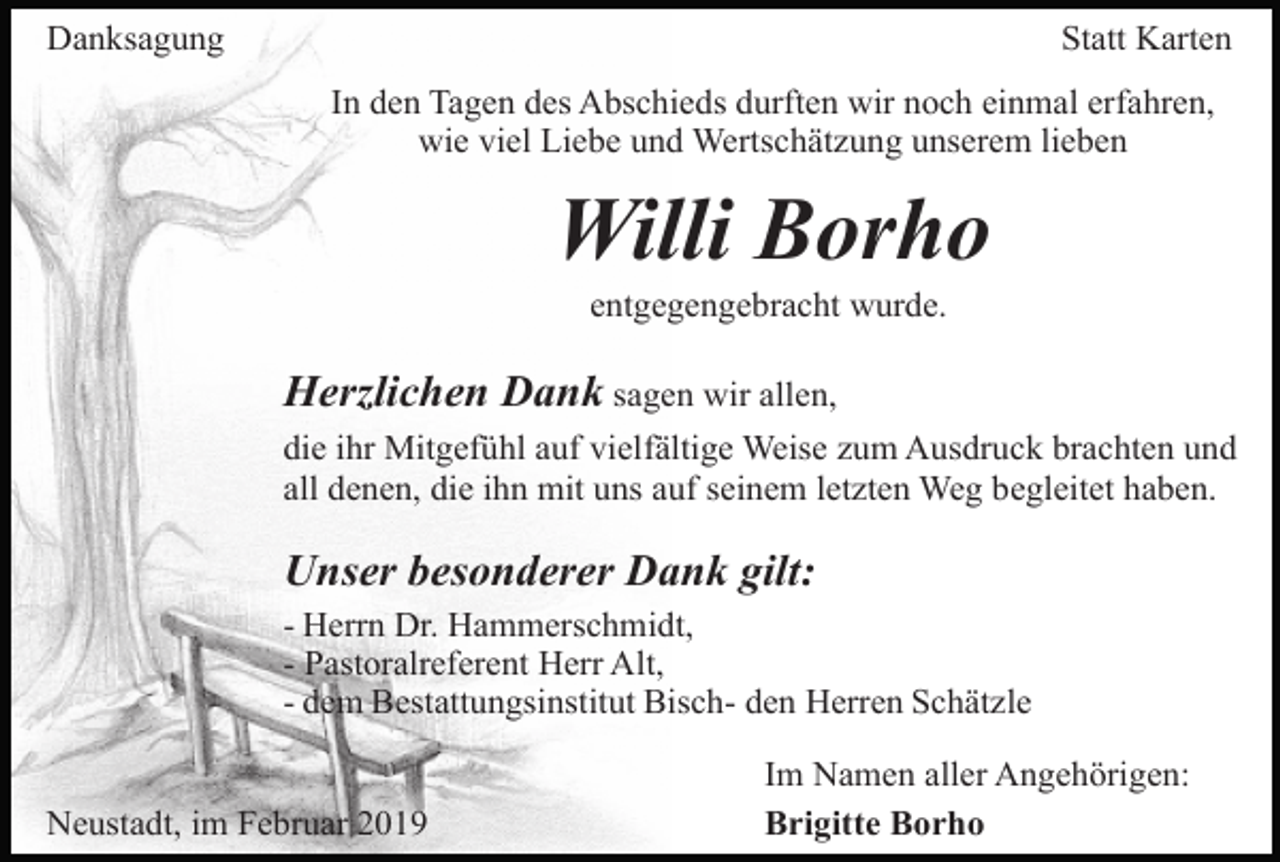 <p>Danksagung</p><p>Statt Karten<br />In den Tagen des Abschieds durften wir noch einmal erfahren,<br />wie viel Liebe und Wertschätzung unserem lieben</p><p>Willi Borho<br />entgegengebracht wurde.</p><p>Herzlichen Dank sagen wir allen,<br />die ihr Mitgefühl auf vielfältige Weise zum Ausdruck brachten und<br />all denen, die ihn mit uns auf seinem letzten Weg begleitet haben.</p><p>Unser besonderer Dank gilt:<br />- Herrn Dr. Hammerschmidt,<br />- Pastoralreferent Herr Alt,<br />- dem Bestattungsinstitut Bisch- den Herren Schätzle</p><p>Neustadt, im Februar 2019</p><p>Im Namen aller Angehörigen:<br />Brigitte Borho</p>