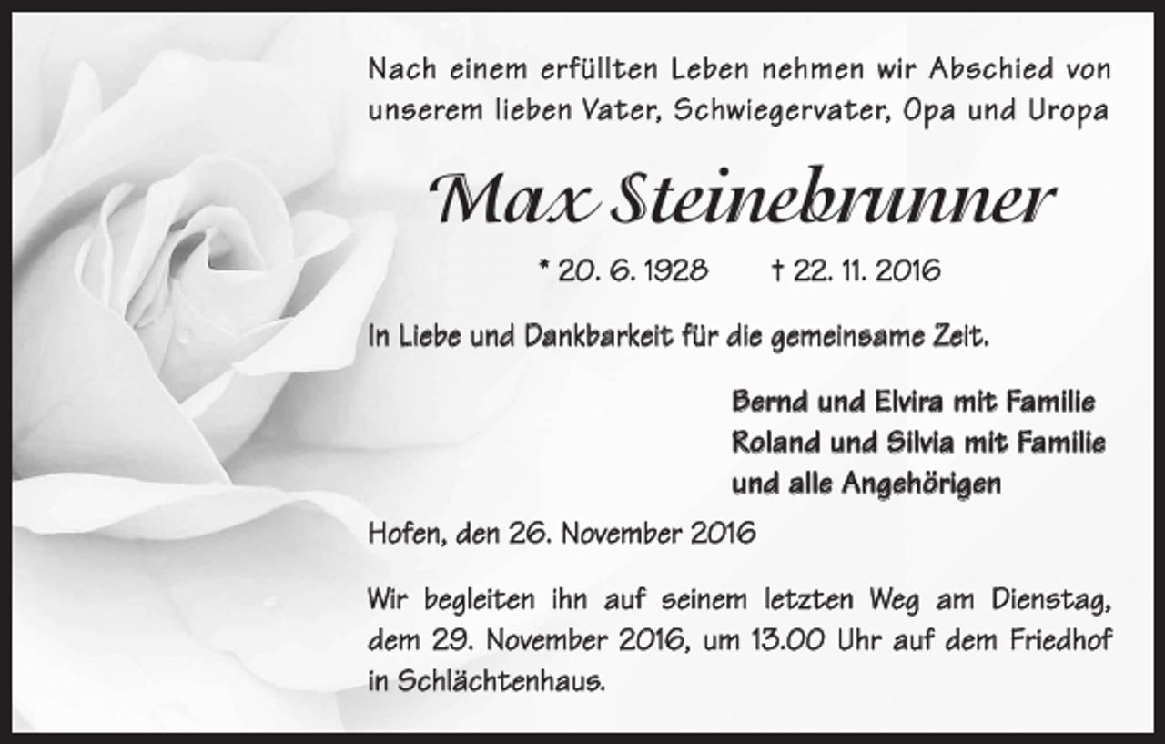 <p>Nach einem erfüllten Leben nehmen wir Abschied von<br />unserem lieben Vater, Schwiegervater, Opa und Uropa</p><p>Max Steinebrunner<br />* 20. 6. 1928 † 22. 11. 2016<br />In Liebe und Dankbarkeit für die gemeinsame Zeit.<br />Bernd und Elvira mit Familie<br />Roland und Silvia mit Familie<br />und alle Angehörigen<br />Hofen, den 26. November 2016<br />Wir begleiten ihn auf seinem letzten Weg am Dienstag,<br />dem 29. November 2016, um 13.00 Uhr auf dem Friedhof<br />in Schlächtenhaus.</p>