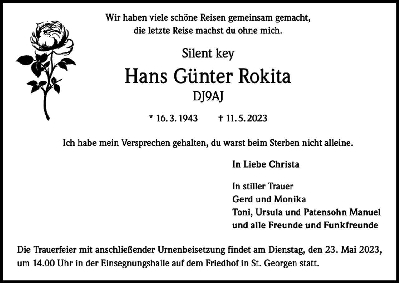 <p>Wir haben viele schöne Reisen gemeinsam gemacht,<br />die letzte Reise machst du ohne mich.</p><p>Silent key</p><p>Hans Günter Rokita<br />DJ9AJ</p><p>* 16. 3. 1943 † 11. 5. 2023<br />Ich habe mein Versprechen gehalten, du warst beim Sterben nicht alleine.<br />In Liebe Christa<br />In stiller Trauer<br />Gerd und Monika<br />Toni, Ursula und Patensohn Manuel<br />und alle Freunde und Funkfreunde<br />Die Trauerfeier mit anschließender Urnenbeisetzung findet am Dienstag, den 23. Mai 2023,<br />um 14.00 Uhr in der Einsegnungshalle auf dem Friedhof in St. Georgen statt.</p>