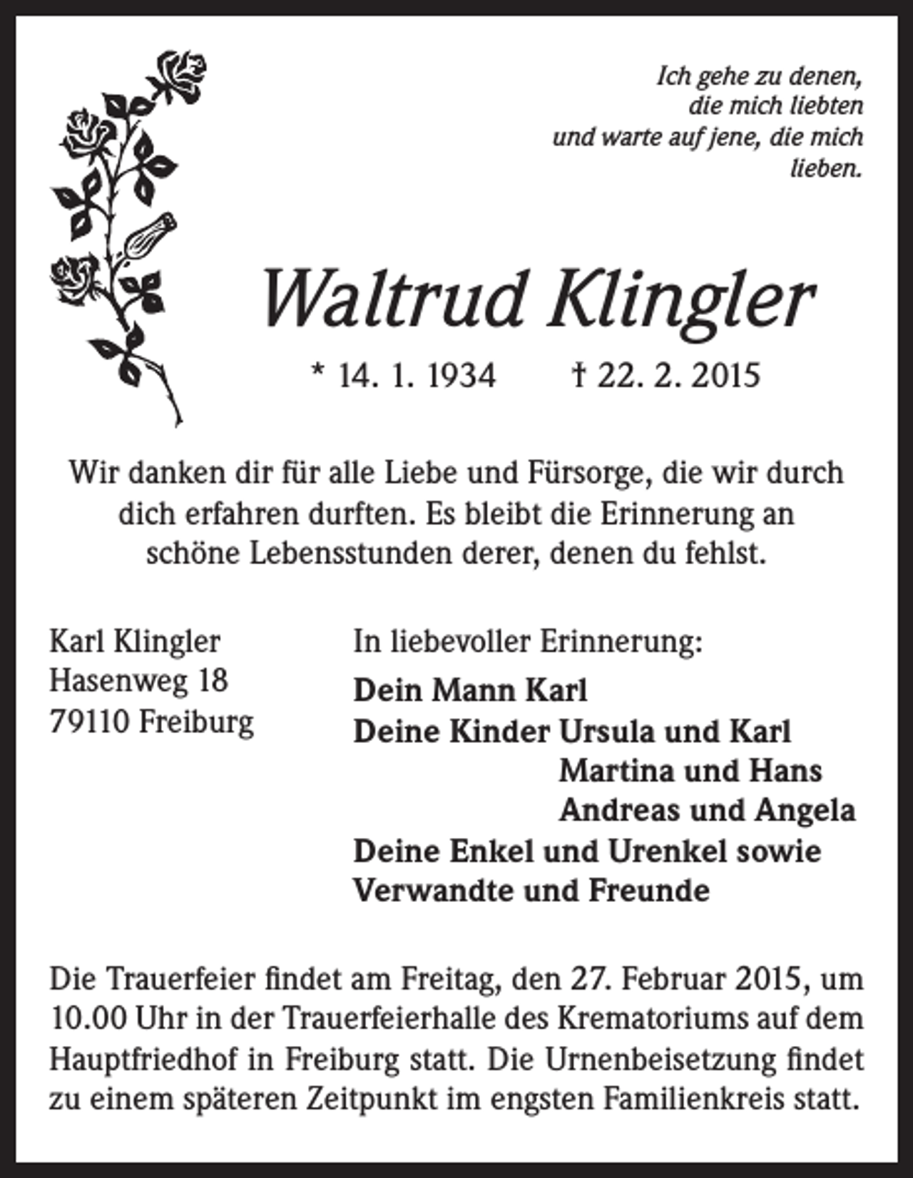 <p>Ich gehe zu denen,<br />die mich liebten<br />und warte auf jene, die mich<br />lieben.</p><p>Waltrud Klingler<br />* 14. 1. 1934 † 22. 2. 2015<br />Wir danken dir für alle Liebe und Fürsorge, die wir durch<br />dich erfahren durften. Es bleibt die Erinnerung an<br />schöne Lebensstunden derer, denen du fehlst.<br />Karl Klingler<br />Hasenweg 18<br />79110 Freiburg</p><p>In liebevoller Erinnerung:<br />Dein Mann Karl<br />Deine Kinder Ursula und Karl<br />Martina und Hans<br />Andreas und Angela<br />Deine Enkel und Urenkel sowie<br />Verwandte und Freunde</p><p>Die Trauerfeier findet am Freitag, den 27. Februar 2015, um<br />10.00 Uhr in der Trauerfeierhalle des Krematoriums auf dem<br />Hauptfriedhof in Freiburg statt. Die Urnenbeisetzung findet<br />zu einem späteren Zeitpunkt im engsten Familienkreis statt.</p>