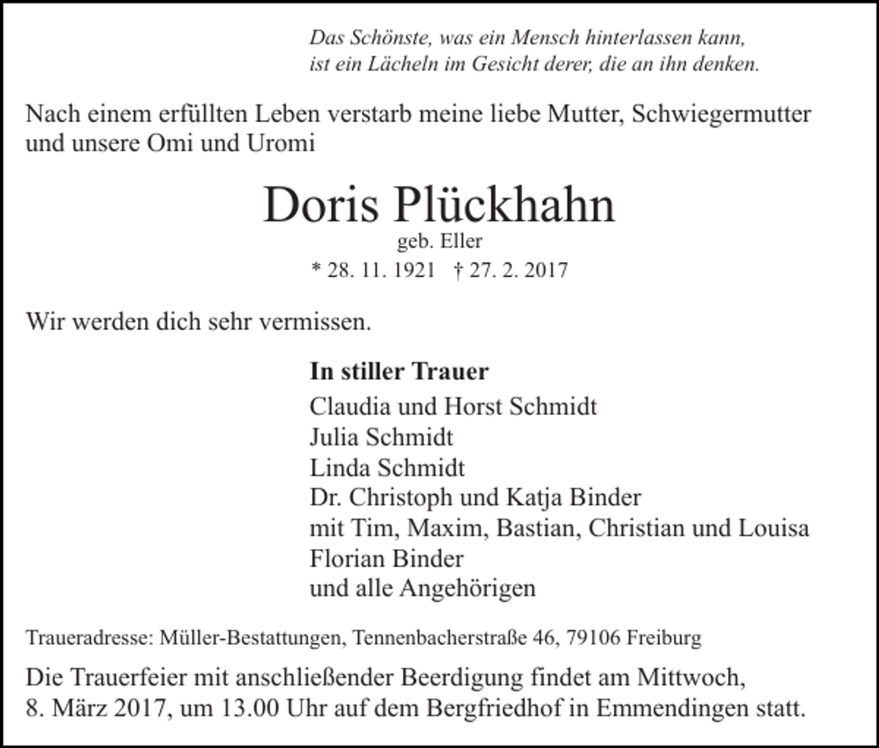 <p>Das Schönste, was ein Mensch hinterlassen kann,<br />ist ein Lächeln im Gesicht derer, die an ihn denken.</p><p>Nach einem erfüllten Leben verstarb meine liebe Mutter, Schwiegermutter<br />und unsere Omi und Uromi</p><p>Doris Plückhahn<br />geb. Eller<br />* 28. 11. 1921 † 27. 2. 2017</p><p>Wir werden dich sehr vermissen.<br />In stiller Trauer<br />Claudia und Horst Schmidt<br />Julia Schmidt<br />Linda Schmidt<br />Dr. Christoph und Katja Binder<br />mit Tim, Maxim, Bastian, Christian und Louisa<br />Florian Binder<br />und alle Angehörigen<br />Traueradresse: Müller-Bestattungen, Tennenbacherstraße 46, 79106 Freiburg</p><p>Die Trauerfeier mit anschließender Beerdigung findet am Mittwoch,<br />8. März 2017, um 13.00 Uhr auf dem Bergfriedhof in Emmendingen statt.</p>