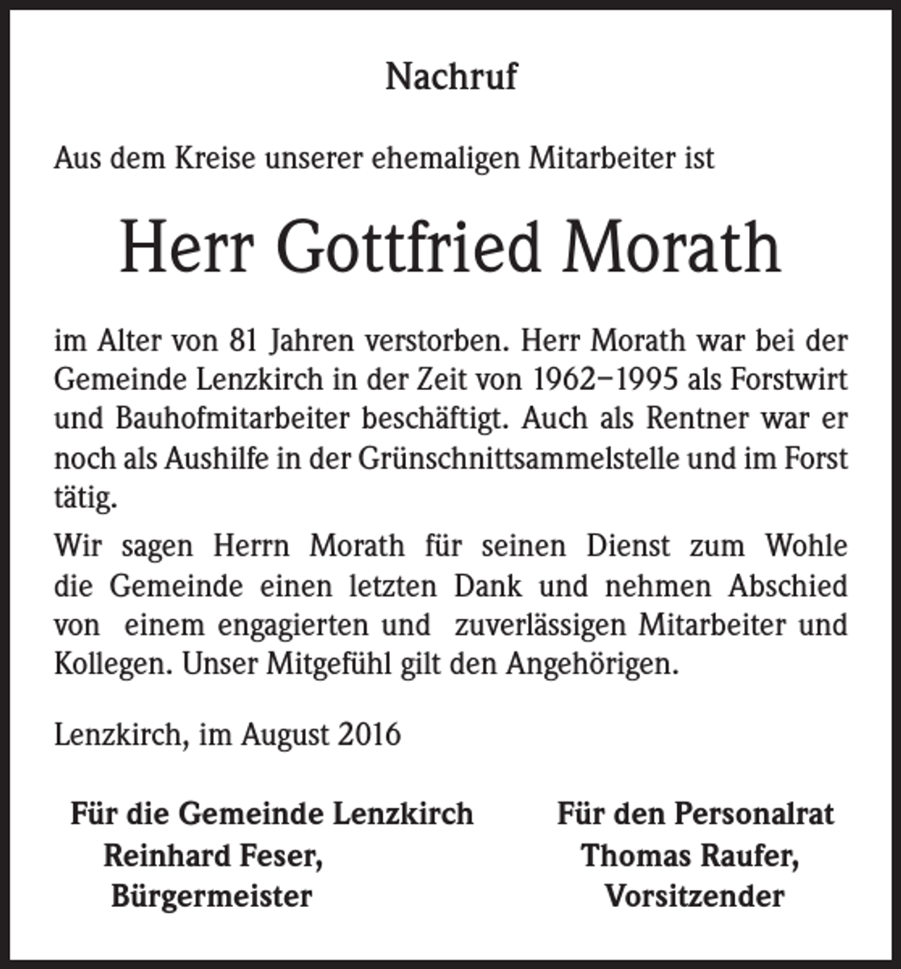 <p>Nachruf<br />Aus dem Kreise unserer ehemaligen Mitarbeiter ist</p><p>Herr Gottfried Morath<br />im Alter von 81 Jahren verstorben. Herr Morath war bei der<br />Gemeinde Lenzkirch in der Zeit von 1962–1995 als Forstwirt<br />und Bauhofmitarbeiter beschäftigt. Auch als Rentner war er<br />noch als Aushilfe in der Grünschnittsammelstelle und im Forst<br />tätig.<br />Wir sagen Herrn Morath für seinen Dienst zum Wohle<br />die Gemeinde einen letzten Dank und nehmen Abschied<br />von einem engagierten und zuverlässigen Mitarbeiter und<br />Kollegen. Unser Mitgefühl gilt den Angehörigen.<br />Lenzkirch, im August 2016<br />Für die Gemeinde Lenzkirch<br />Reinhard Feser,<br />Bürgermeister</p><p>Für den Personalrat<br />Thomas Raufer,<br />Vorsitzender</p>