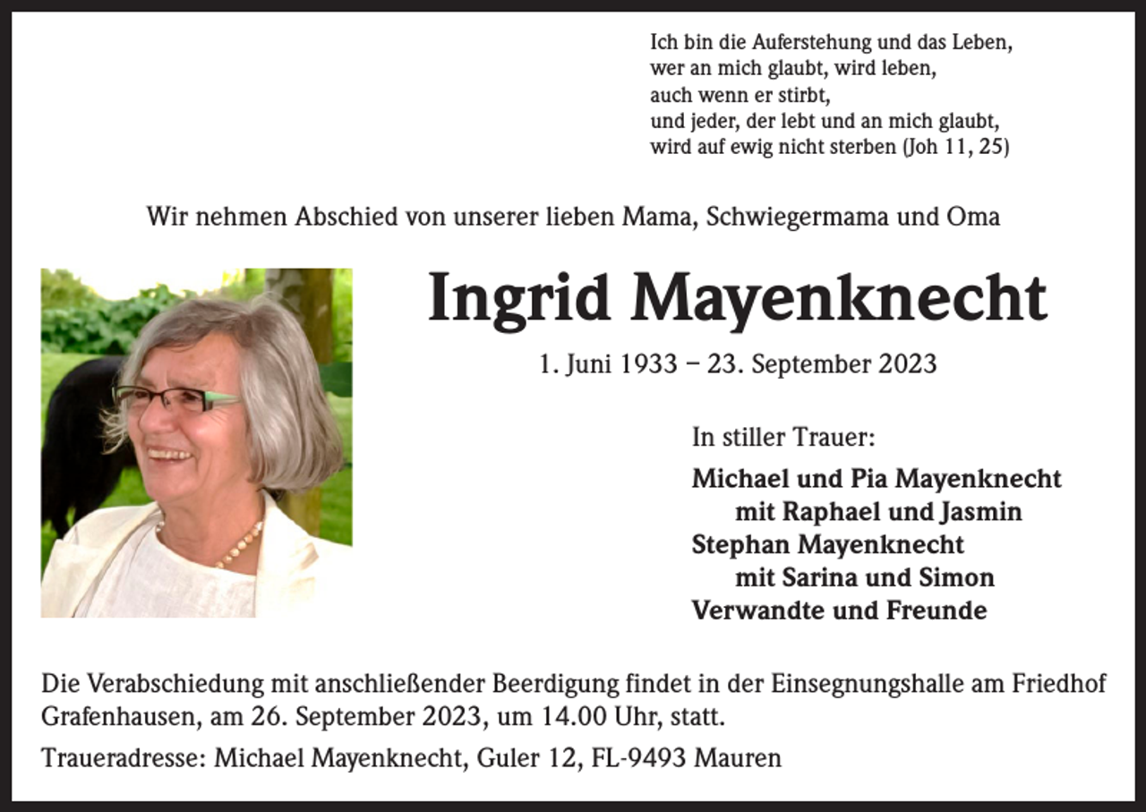 <p>Ich bin die Auferstehung und das Leben,<br />wer an mich glaubt, wird leben,<br />auch wenn er stirbt,<br />und jeder, der lebt und an mich glaubt,<br />wird auf ewig nicht sterben (Joh 11, 25)</p><p>Wir nehmen Abschied von unserer lieben Mama, Schwiegermama und Oma</p><p>Ingrid Mayenknecht<br />1. Juni 1933 – 23. September 2023<br />In stiller Trauer:<br />Michael und Pia Mayenknecht<br />mit Raphael und Jasmin<br />Stephan Mayenknecht<br />mit Sarina und Simon<br />Verwandte und Freunde<br />Die Verabschiedung mit anschließender Beerdigung findet in der Einsegnungshalle am Friedhof<br />Grafenhausen, am 26. September 2023, um 14.00 Uhr, statt.<br />Traueradresse: Michael Mayenknecht, Guler 12, FL-9493 Mauren</p>