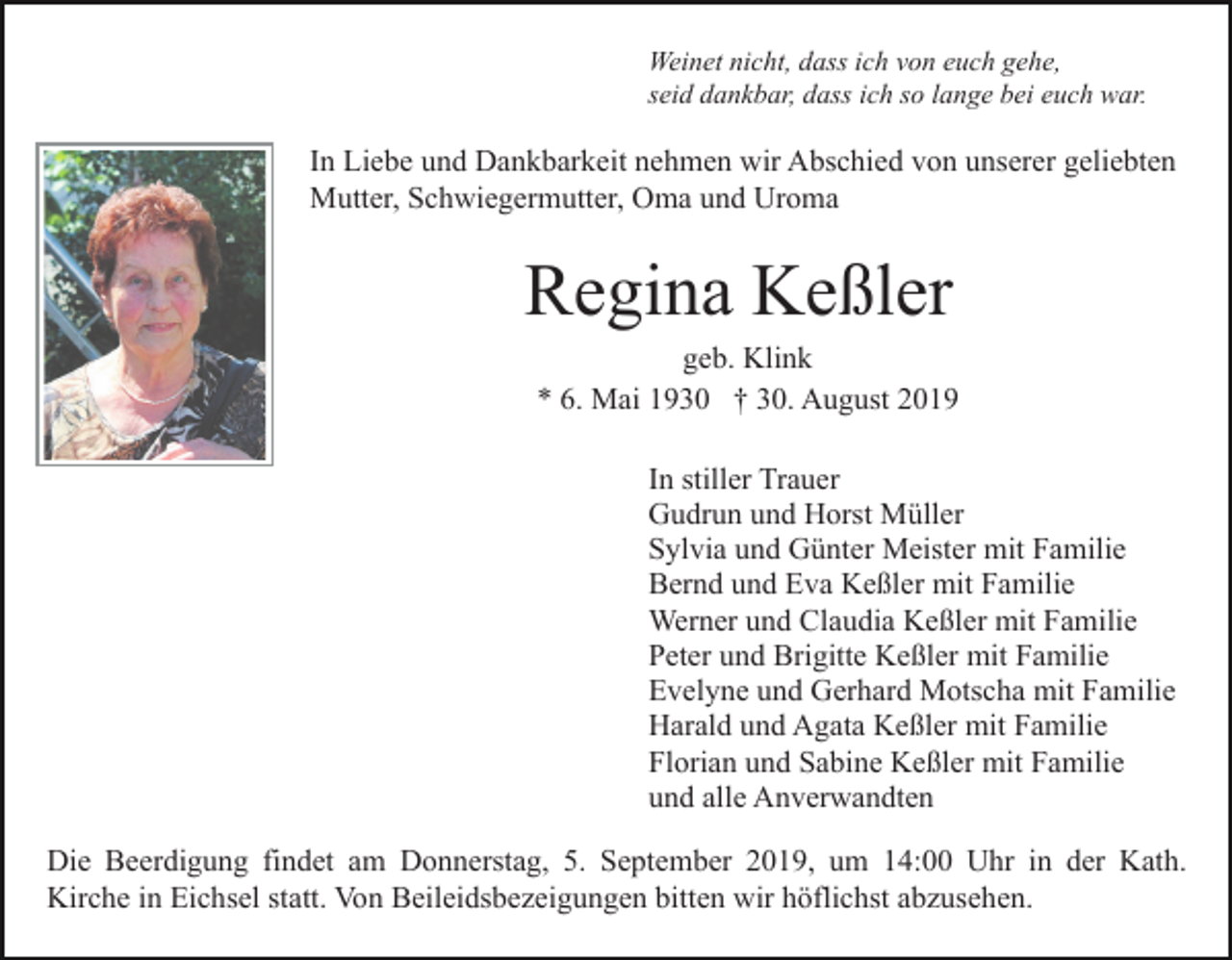 <p>Weinet nicht, dass ich von euch gehe,<br />seid dankbar, dass ich so lange bei euch war.</p><p>In Liebe und Dankbarkeit nehmen wir Abschied von unserer geliebten<br />Mutter, Schwiegermutter, Oma und Uroma</p><p>Regina Keßler<br />geb. Klink<br />* 6. Mai 1930 † 30. August 2019<br />In stiller Trauer<br />Gudrun und Horst Müller<br />Sylvia und Günter Meister mit Familie<br />Bernd und Eva Keßler mit Familie<br />Werner und Claudia Keßler mit Familie<br />Peter und Brigitte Keßler mit Familie<br />Evelyne und Gerhard Motscha mit Familie<br />Harald und Agata Keßler mit Familie<br />Florian und Sabine Keßler mit Familie<br />und alle Anverwandten<br />Die Beerdigung findet am Donnerstag, 5. September 2019, um 14:00 Uhr in der Kath.<br />Kirche in Eichsel statt. Von Beileidsbezeigungen bitten wir höflichst abzusehen.</p>