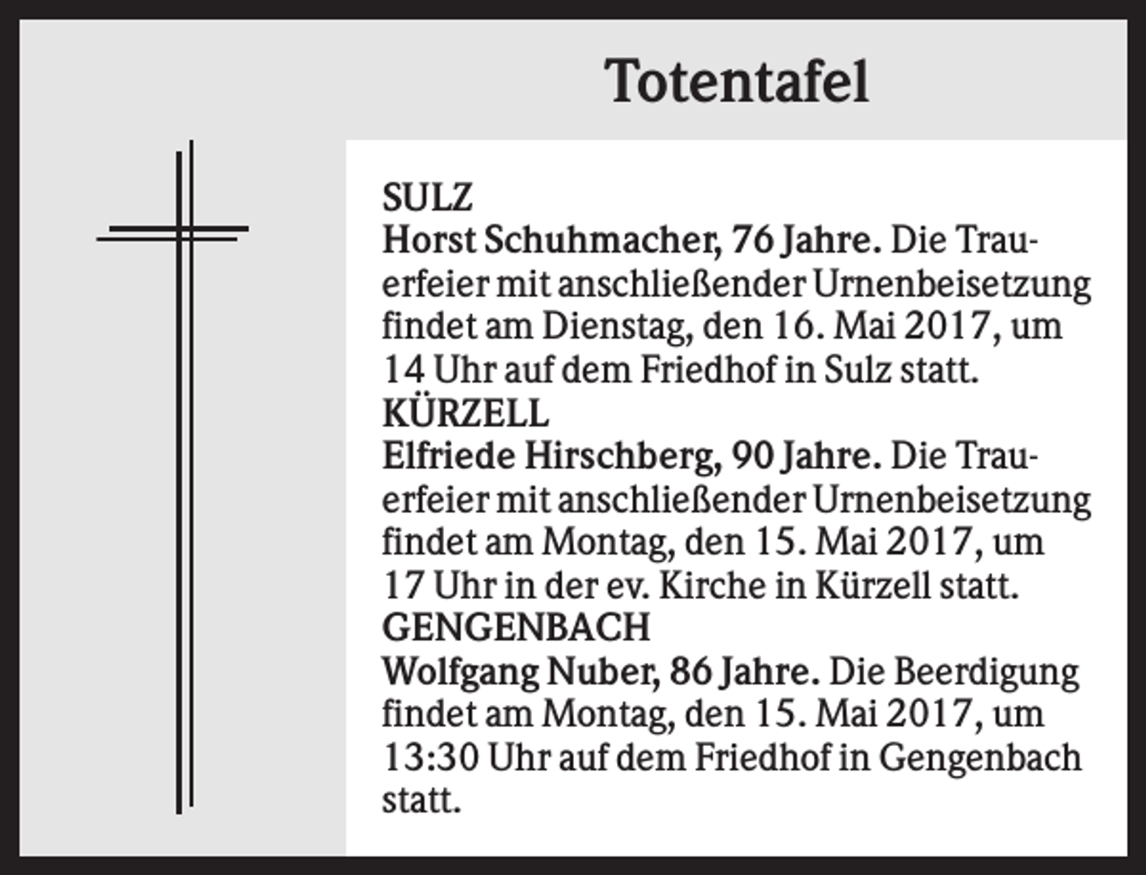 <p>Totentafel<br />SULZ<br />Horst Schuhmacher, 76 Jahre. Die Trauerfeier mit anschließender Urnenbeisetzung<br />findet am Dienstag, den 16. Mai 2017, um<br />14 Uhr auf dem Friedhof in Sulz statt.<br />KÜRZELL<br />Elfriede Hirschberg, 90 Jahre. Die Trauerfeier mit anschließender Urnenbeisetzung<br />findet am Montag, den 15. Mai 2017, um<br />17 Uhr in der ev. Kirche in Kürzell statt.<br />GENGENBACH<br />Wolfgang Nuber, 86 Jahre. Die Beerdigung<br />findet am Montag, den 15. Mai 2017, um<br />13:30 Uhr auf dem Friedhof in Gengenbach<br />statt.</p>