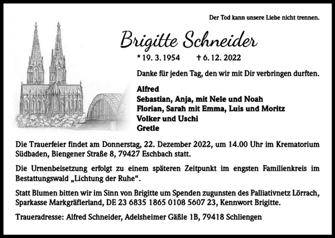 <p>Der Tod kann unsere Liebe nicht trennen.</p><p>Brigitte Schneider<br />* 19. 3. 1954 † 6. 12. 2022<br />Danke für jeden Tag, den wir mit Dir verbringen durften.<br />Alfred<br />Sebastian, Anja, mit Nele und Noah<br />Florian, Sarah mit Emma, Luis und Moritz<br />Volker und Uschi<br />Gretle<br />Die Trauerfeier findet am Donnerstag, 22. Dezember 2022, um 14.00 Uhr im Krematorium<br />Südbaden, Biengener Straße 8, 79427 Eschbach statt.<br />Die Urnenbeisetzung erfolgt zu einem späteren Zeitpunkt im engsten Familienkreis im<br />­Bestattungswald „Lichtung der Ruhe“.<br />Statt Blumen bitten wir im Sinn von Brigitte um Spenden zugunsten des Palliativnetz Lörrach,<br />Sparkasse Markgräflerland, DE 23 6835 1865 0108 5607 23, Kennwort Brigitte.<br />Traueradresse: Alfred Schneider, Adelsheimer Gäßle 1B, 79418 Schliengen</p>