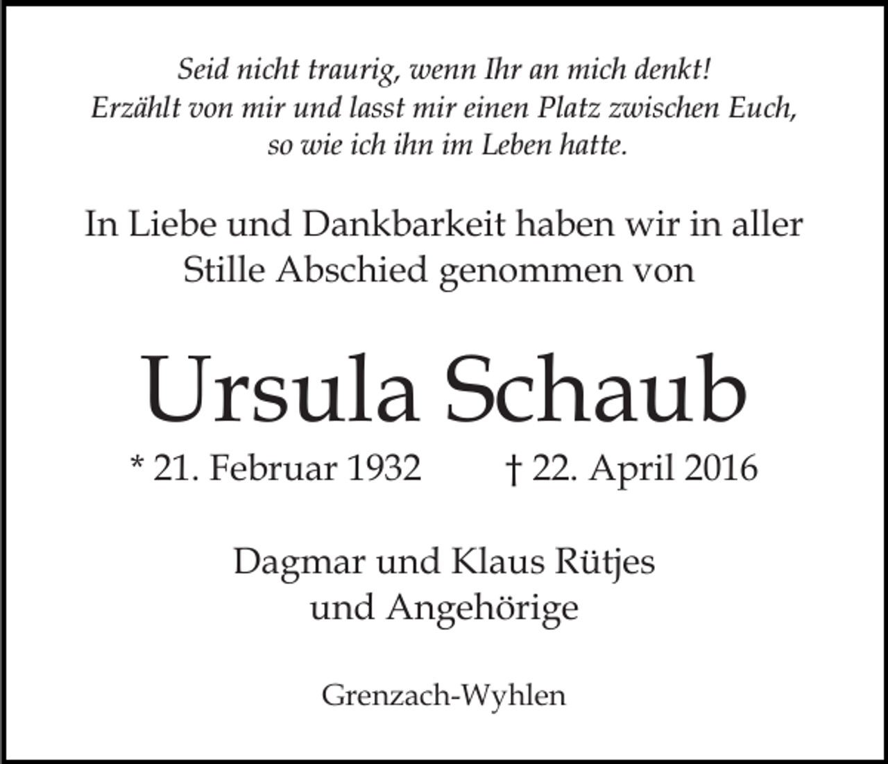 <p>Seid nicht traurig, wenn Ihr an mich denkt!<br />Erzählt von mir und lasst mir einen Platz zwischen Euch,<br />so wie ich ihn im Leben hatte.</p><p>In Liebe und Dankbarkeit haben wir in aller<br />Stille Abschied genommen von</p><p>Ursula Schaub</p><p>* 21. Februar 1932</p><p>† 22. April 2016</p><p>Dagmar und Klaus Rütjes<br />und Angehörige<br />Grenzach-Wyhlen</p>