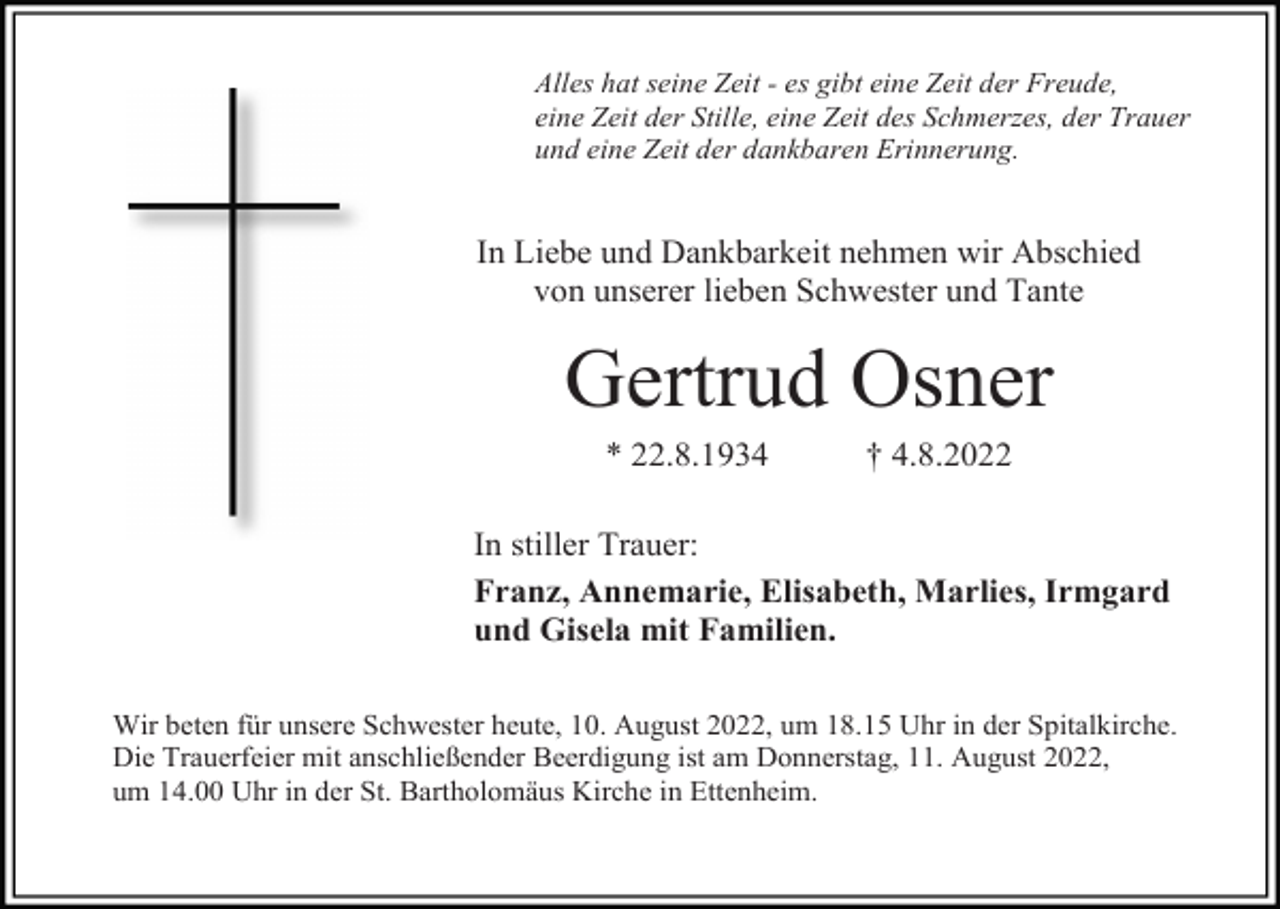 <p>Alles hat seine Zeit - es gibt eine Zeit der Freude,<br />eine Zeit der Stille, eine Zeit des Schmerzes, der Trauer<br />und eine Zeit der dankbaren Erinnerung.</p><p>In Liebe und Dankbarkeit nehmen wir Abschied<br />von unserer lieben Schwester und Tante</p><p>Gertrud Osner<br />* 22.8.1934</p><p>† 4.8.2022</p><p>In stiller Trauer:<br />Franz, Annemarie, Elisabeth, Marlies, Irmgard<br />und Gisela mit Familien.<br />Wir beten für unsere Schwester heute, 10. August 2022, um 18.15 Uhr in der Spitalkirche.<br />Die Trauerfeier mit anschließender Beerdigung ist am Donnerstag, 11. August 2022,<br />um 14.00 Uhr in der St. Bartholomäus Kirche in Ettenheim.</p>