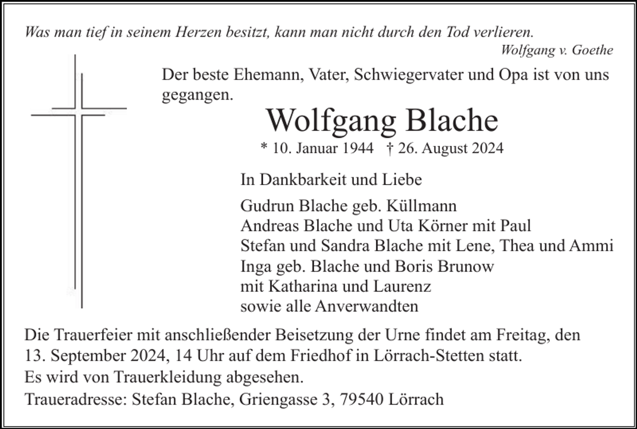<p>Was man tief in seinem Herzen besitzt, kann man nicht durch den Tod verlieren.<br />Wolfgang v. Goethe</p><p>Der beste Ehemann, Vater, Schwiegervater und Opa ist von uns<br />gegangen.</p><p>Wolfgang Blache<br />* 10. Januar 1944 † 26. August 2024</p><p>In Dankbarkeit und Liebe<br />Gudrun Blache geb. Küllmann<br />Andreas Blache und Uta Körner mit Paul<br />Stefan und Sandra Blache mit Lene, Thea und Ammi<br />Inga geb. Blache und Boris Brunow<br />mit Katharina und Laurenz<br />sowie alle Anverwandten<br />Die Trauerfeier mit anschließender Beisetzung der Urne findet am Freitag, den<br />13. September 2024, 14 Uhr auf dem Friedhof in Lörrach-Stetten statt.<br />Es wird von Trauerkleidung abgesehen.<br />Traueradresse: Stefan Blache, Griengasse 3, 79540 Lörrach</p>