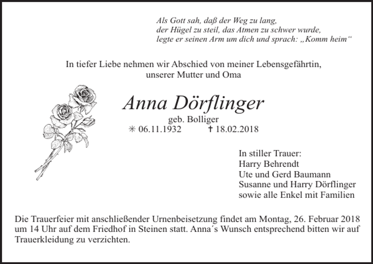<p>Tod061</p><p>Als Gott sah, daß der Weg zu lang,</p><p>Tod062<br />Tod063.eps<br />der Hügel zu steil, das<br />Atmen zu schwer wurde,Tod064.eps<br />legte er seinen Arm um dich und sprach: „Komm heim“</p><p>In tiefer Liebe nehmen wir Abschied von meiner Lebensgefährtin,<br />unserer Mutter und Oma</p><p>Anna Dörflinger<br />geb. Bolliger<br />✳ 06.11.1932<br />✝ 18.02.2018</p><p>In stiller Trauer:<br />Harry Behrendt<br />Ute und Gerd Baumann<br />Susanne und Harry Dörflinger<br />sowie alle Enkel mit Familien</p><p>Tod066.TIF<br />Tod067<br />Tod068.art<br />Tod069.eps<br />Die Trauerfeier<br />mit anschließender<br />Urnenbeisetzung findet<br />am Montag, 26. Februar<br />2018<br />um 14 Uhr auf dem Friedhof in Steinen statt. Anna´s Wunsch entsprechend bitten wir auf<br />Trauerkleidung zu verzichten.</p>
