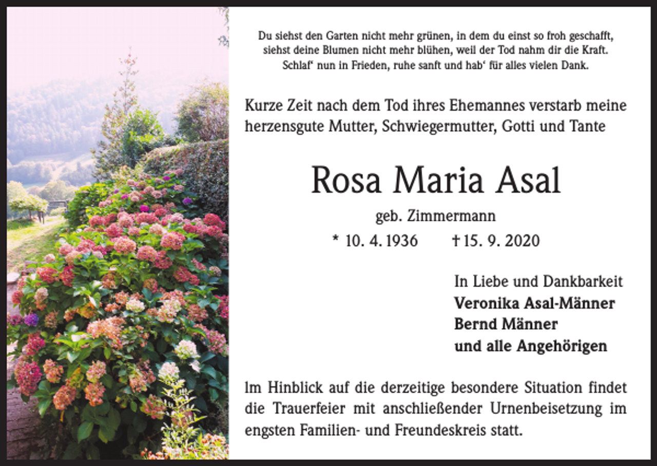 <p>Du siehst den Garten nicht mehr grünen, in dem du einst so froh geschafft,<br />siehst deine Blumen nicht mehr blühen, weil der Tod nahm dir die Kraft.<br />Schlaf‘ nun in Frieden, ruhe sanft und hab‘ für alles vielen Dank.</p><p>Kurze Zeit nach dem Tod ihres Ehemannes verstarb meine<br />herzensgute Mutter, ­Schwiegermutter, Gotti und Tante</p><p>Rosa Maria Asal<br />geb. Zimmermann<br />* 10. 4. 1936 † 15. 9. 2020<br />In Liebe und Dankbarkeit<br />Veronika Asal-Männer<br />Bernd Männer<br />und alle Angehörigen<br />lm Hinblick auf die derzeitige besondere Situation findet<br />die Trauerfeier mit anschließender Urnenbeisetzung im<br />engsten Familien- und Freundeskreis statt.</p>