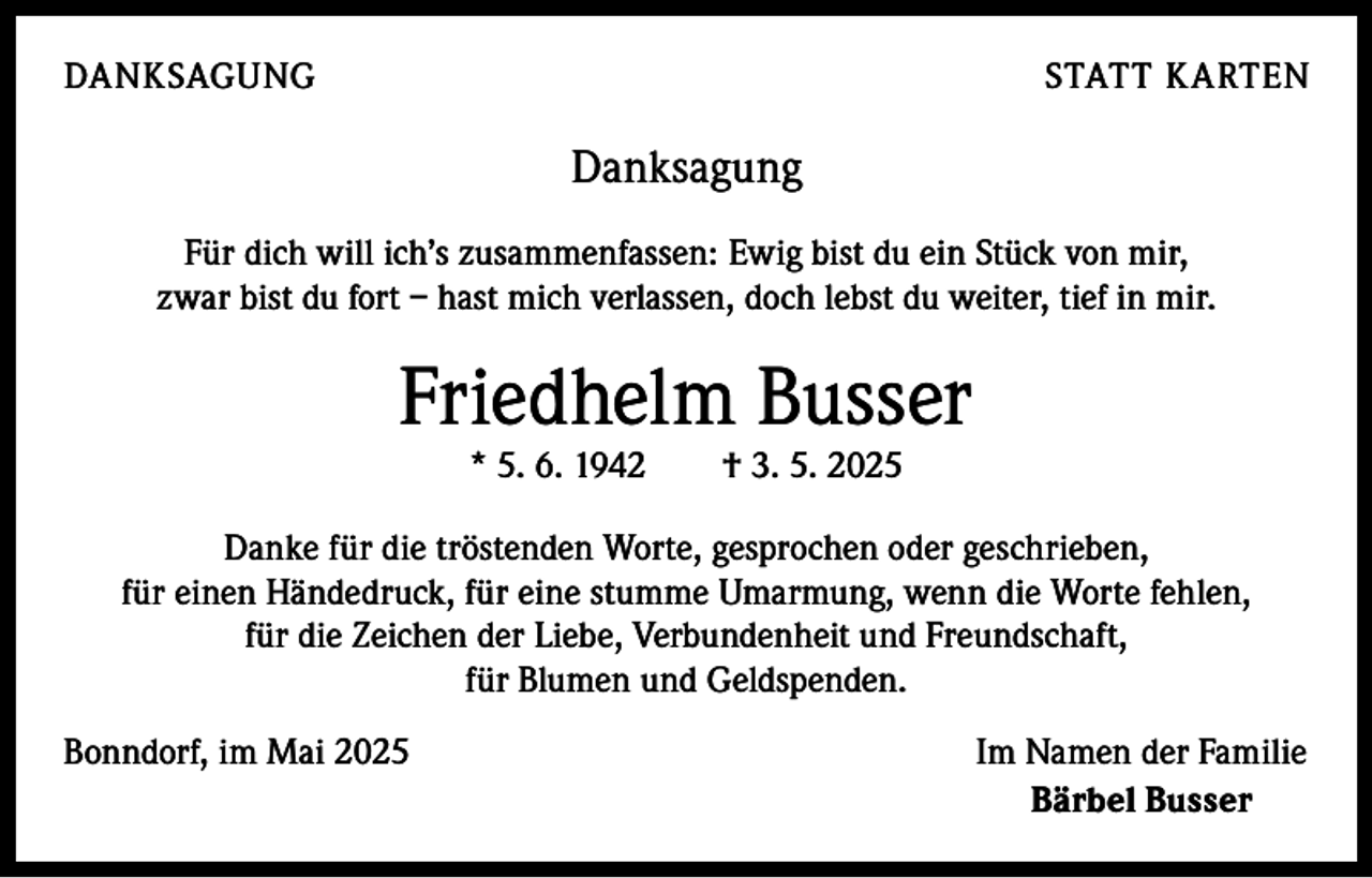 <p>DANKSAGUNG</p><p>STATT KARTEN</p><p>Danksagung<br />Für dich will ich’s zusammenfassen: Ewig bist du ein Stück von mir,<br />zwar bist du fort – hast mich verlassen, doch lebst du weiter, tief in mir.</p><p>Friedhelm Busser<br />* 5. 6. 1942 † 3. 5. 2025</p><p>Danke für die tröstenden Worte, gesprochen oder geschrieben,<br />für einen ­Händedruck, für eine stumme Umarmung, wenn die Worte fehlen,<br />für die Zeichen der Liebe, Verbundenheit und Freundschaft,<br />für Blumen und Geldspenden.<br />Bonndorf, im Mai 2025</p><p>Im Namen der Familie<br />Bärbel Busser</p>
