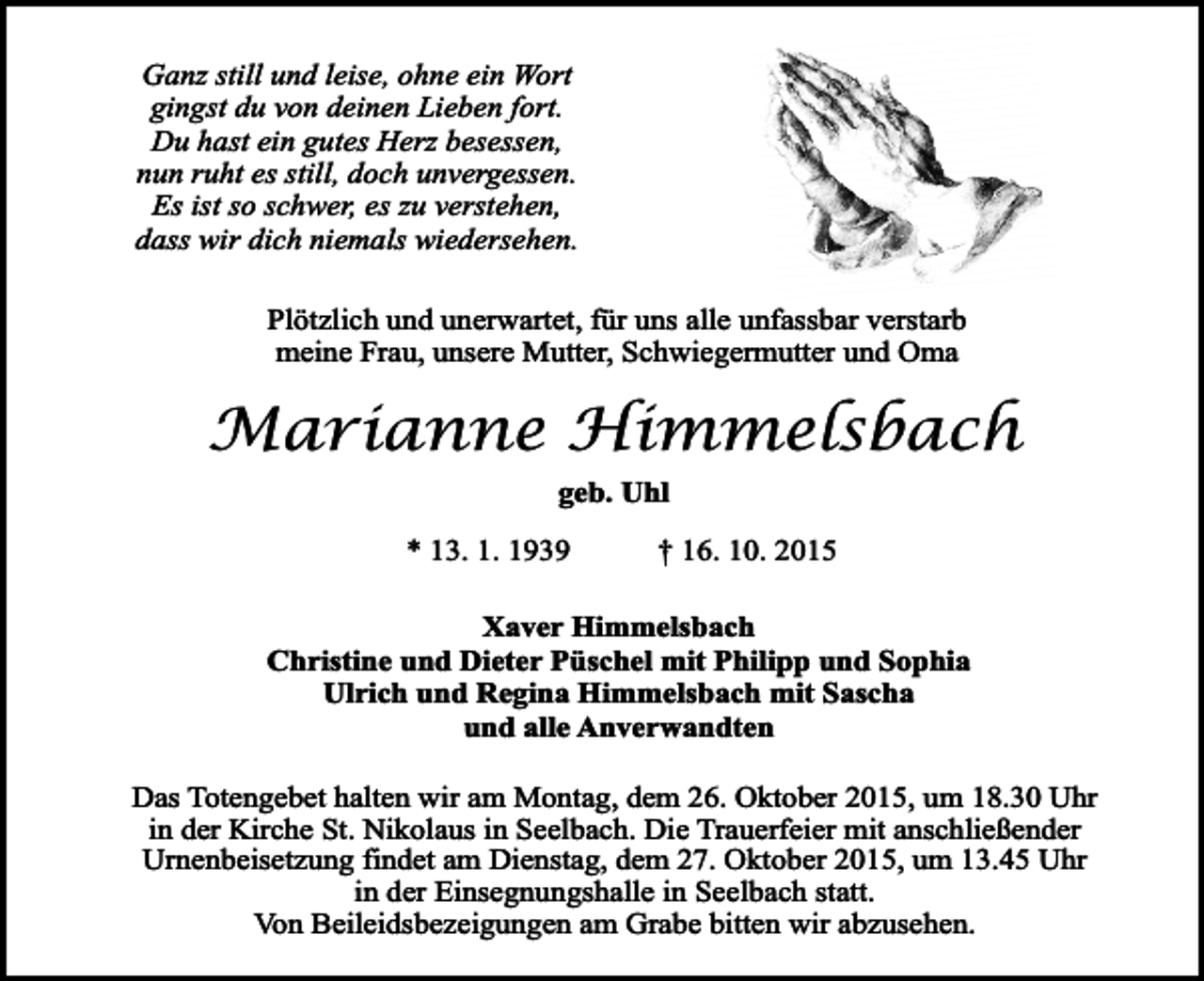 <p>Ganz still und leise, ohne ein Wort<br />gingst du von deinen Lieben fort.<br />Du hast ein gutes Herz besessen,<br />nun ruht es still, doch unvergessen.<br />Es ist so schwer, es zu verstehen,<br />dass wir dich niemals wiedersehen.<br />Plötzlich und unerwartet, für uns alle unfassbar verstarb<br />meine Frau, unsere Mutter, Schwiegermutter und Oma</p><p>Marianne Himmelsbach<br />geb. Uhl<br />* 13. 1. 1939</p><p>† 16. 10. 2015</p><p>Xaver Himmelsbach<br />Christine und Dieter Püschel mit Philipp und Sophia<br />Ulrich und Regina Himmelsbach mit Sascha<br />und alle Anverwandten<br />Das Totengebet halten wir am Montag, dem 26. Oktober 2015, um 18.30 Uhr<br />in der Kirche St. Nikolaus in Seelbach. Die Trauerfeier mit anschließender<br />Urnenbeisetzung findet am Dienstag, dem 27. Oktober 2015, um 13.45 Uhr<br />in der Einsegnungshalle in Seelbach statt.<br />Von Beileidsbezeigungen am Grabe bitten wir abzusehen.</p>