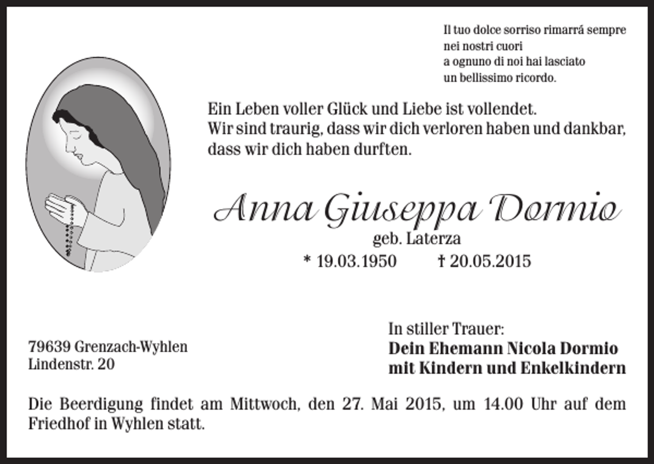 <p>Il tuo dolce sorriso rimarrá sempre<br />nei nostri cuori<br />a ognuno di noi hai lasciato<br />un bellissimo ricordo.</p><p>Ein Leben voller Glück und Liebe ist vollendet.<br />Wir sind traurig, dass wir dich verloren haben und dankbar,<br />dass wir dich haben durften.</p><p>Anna Giuseppa Dormio<br />geb. Laterza<br />* 19.03.1950<br />† 20.05.2015</p><p>79639 Grenzach-Wyhlen<br />Lindenstr. 20</p><p>In stiller Trauer:<br />Dein Ehemann Nicola Dormio<br />mit Kindern und Enkelkindern</p><p>Die Beerdigung findet am Mittwoch, den 27. Mai 2015, um 14.00 Uhr auf dem<br />Friedhof in Wyhlen statt.</p>