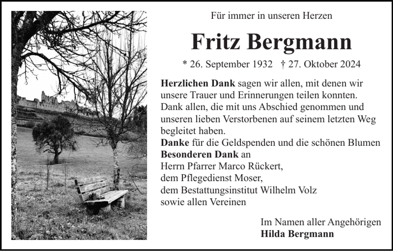 <p>Für immer in unseren Herzen</p><p>Fritz Bergmann<br />* 26. September 1932 † 27. Oktober 2024<br />Herzlichen Dank sagen wir allen, mit denen wir<br />unsere Trauer und Erinnerungen teilen konnten.<br />Dank allen, die mit uns Abschied genommen und<br />unseren lieben Verstorbenen auf seinem letzten Weg<br />begleitet haben.<br />Danke für die Geldspenden und die schönen Blumen<br />Besonderen Dank an<br />Herrn Pfarrer Marco Rückert,<br />dem Pflegedienst Moser,<br />dem Bestattungsinstitut Wilhelm Volz<br />sowie allen Vereinen<br />Im Namen aller Angehörigen<br />Hilda Bergmann</p>
