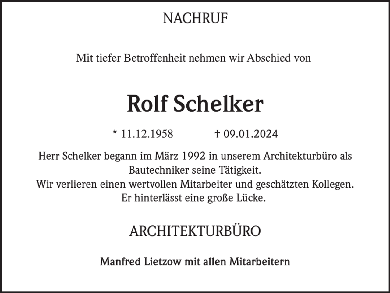 NACHRUF
Mit tiefer Betroffenheit nehmen wir Abschied von
Rolf Schelker
* 11.12.1958 † 09.01.2024
Herr Schelker begann im März 1992 in unserem Architekturbüro als
Bautechniker seine Tätigkeit.
Wir verlieren einen wertvollen Mitarbeiter und geschätzten Kollegen.
Er hinterlässt eine große Lücke.
ARCHITEKTURBÜRO
Manfred Lietzow mit allen Mitarbeitern