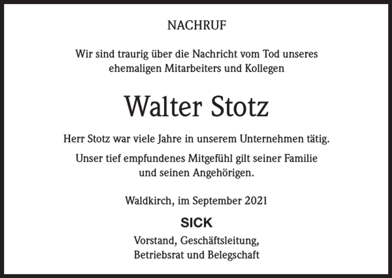 <p>NACHRUF<br />Wir sind traurig über die Nachricht vom Tod unseres<br />ehemaligen Mitarbeiters und Kollegen</p><p>Walter Stotz<br />Herr Stotz war viele Jahre in unserem Unternehmen tätig.<br />Unser tief empfundenes Mitgefühl gilt seiner Familie<br />und seinen Angehörigen.<br />Waldkirch, im September 2021</p><p>SICK<br />Vorstand, Geschäftsleitung,<br />Betriebsrat und Belegschaft</p>