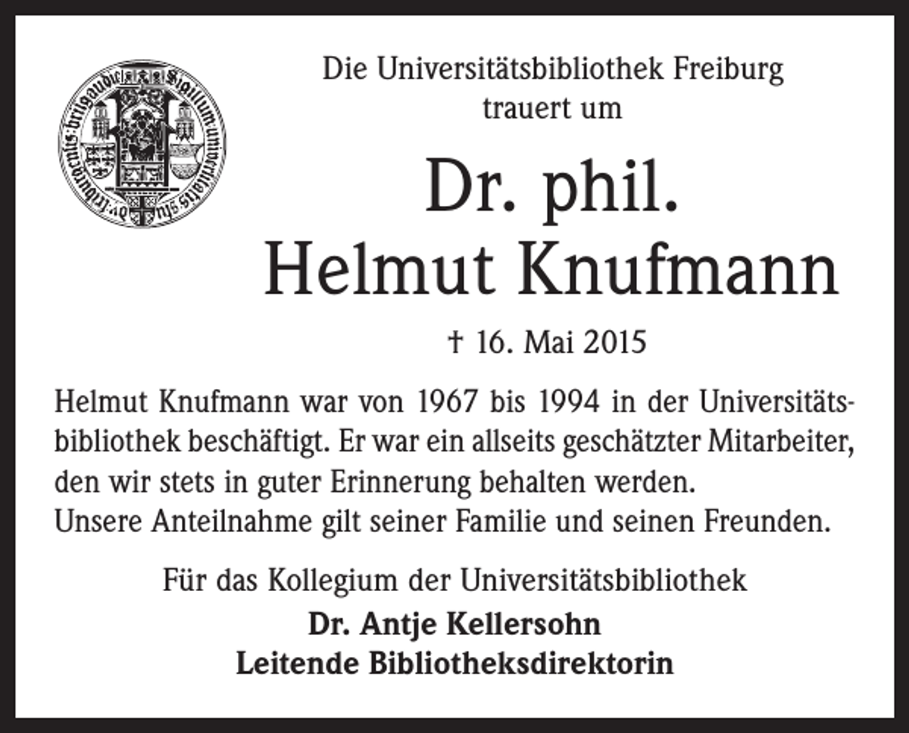 <p>Die Universitätsbibliothek Freiburg<br />trauert um</p><p>Dr. phil.<br />Helmut Knufmann<br />† 16. Mai 2015<br />Helmut Knufmann war von 1967 bis 1994 in der Universitätsbibliothek beschäftigt. Er war ein allseits geschätzter Mitarbeiter,<br />den wir stets in guter Erinnerung behalten werden.<br />Unsere Anteilnahme gilt seiner Familie und seinen Freunden.<br />Für das Kollegium der Universitätsbibliothek<br />Dr. Antje Kellersohn<br />Leitende Bibliotheksdirektorin</p>