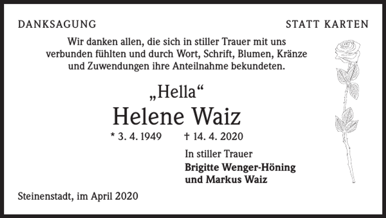 <p>DA N K SAG U NG</p><p>S TAT T K A RT E N</p><p>Wir danken allen, die sich in stiller Trauer mit uns<br />verbunden fühlten und durch Wort, Schrift, Blumen, Kränze<br />und Zuwendungen ihre Anteilnahme bekundeten.</p><p>„Hella“</p><p>Helene Waiz</p><p>* 3. 4. 1949 † 14. 4. 2020<br />In stiller Trauer<br />Brigitte Wenger-Höning<br />und Markus Waiz<br />Steinenstadt, im April 2020</p>