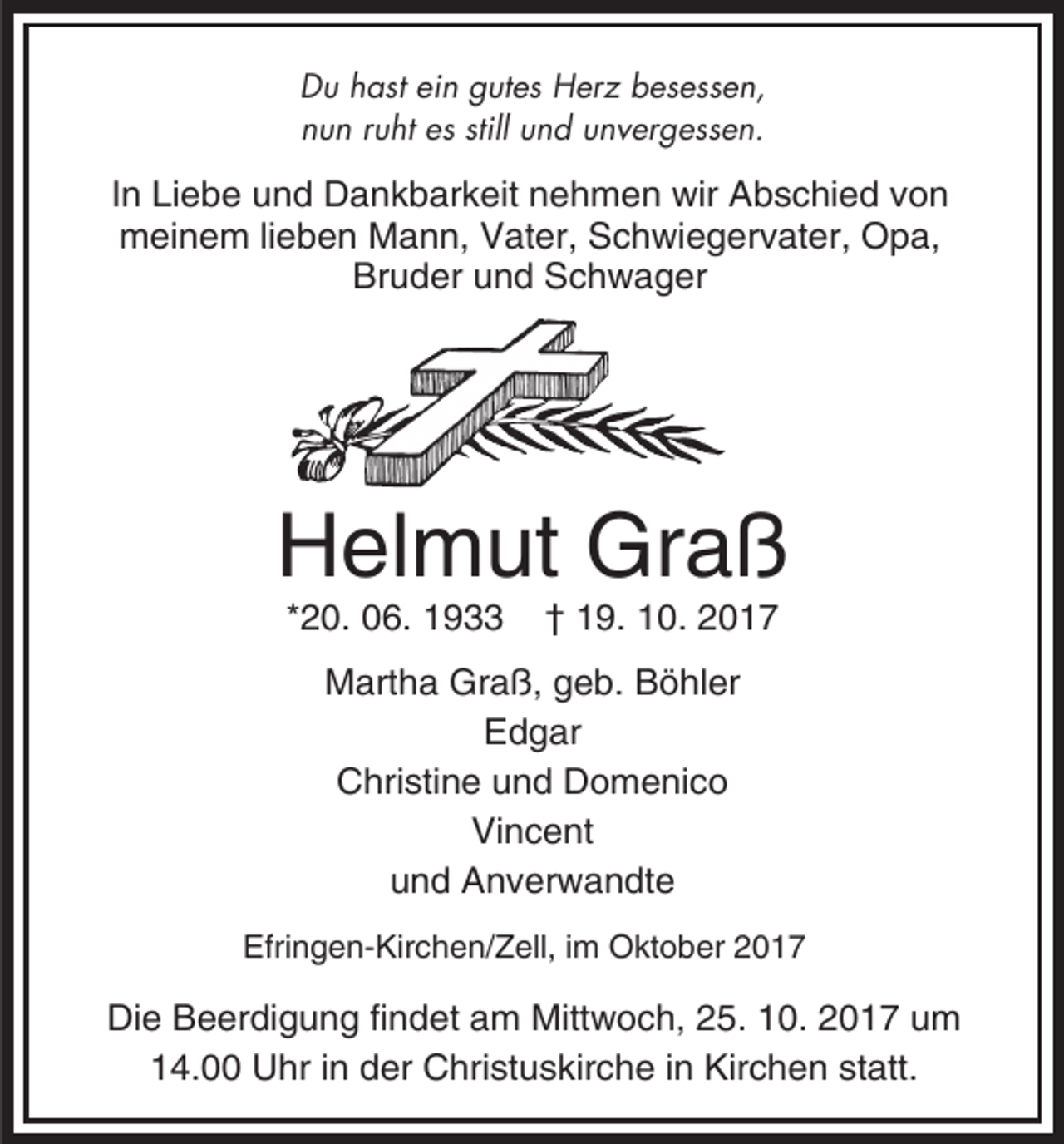 <p>Du hast ein gutes Herz besessen,<br />nun ruht es still und unvergessen.</p><p>In Liebe und Dankbarkeit nehmen wir Abschied von<br />meinem lieben Mann, Vater, Schwiegervater, Opa,<br />Bruder und Schwager</p><p>Helmut Graß<br />*20. 06. 1933</p><p>† 19. 10. 2017</p><p>Martha Graß, geb. Böhler<br />Edgar<br />Christine und Domenico<br />Vincent<br />und Anverwandte<br />Efringen-Kirchen/Zell, im Oktober 2017</p><p>Die Beerdigung findet am Mittwoch, 25. 10. 2017 um<br />14.00 Uhr in der Christuskirche in Kirchen statt.</p>