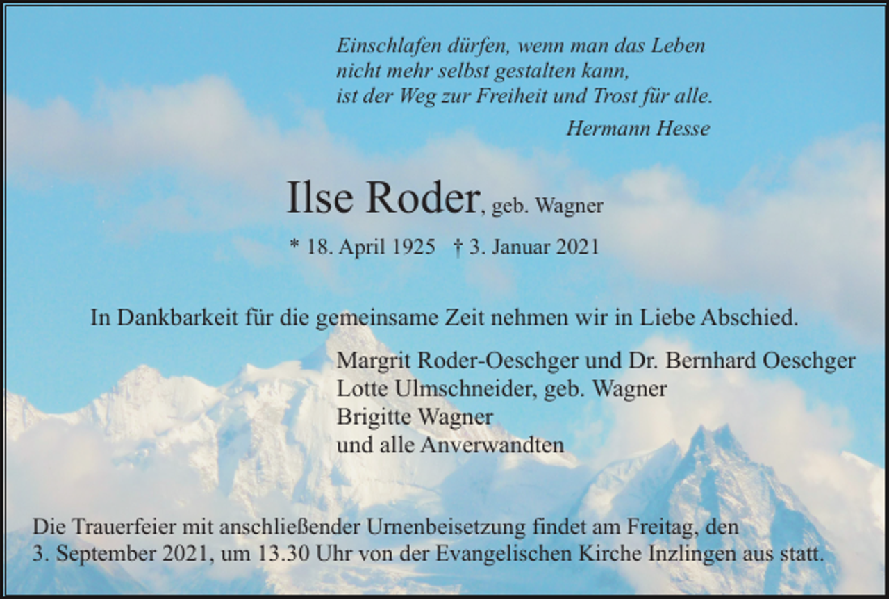<p>Einschlafen dürfen, wenn man das Leben<br />nicht mehr selbst gestalten kann,<br />ist der Weg zur Freiheit und Trost für alle.<br />Hermann Hesse</p><p>Ilse Roder, geb. Wagner<br />* 18. April 1925 † 3. Januar 2021</p><p>In Dankbarkeit für die gemeinsame Zeit nehmen wir in Liebe Abschied.<br />Margrit Roder-Oeschger und Dr. Bernhard Oeschger<br />Lotte Ulmschneider, geb. Wagner<br />Brigitte Wagner<br />und alle Anverwandten<br />Die Trauerfeier mit anschließender Urnenbeisetzung findet am Freitag, den<br />3. September 2021, um 13.30 Uhr von der Evangelischen Kirche Inzlingen aus statt.</p>