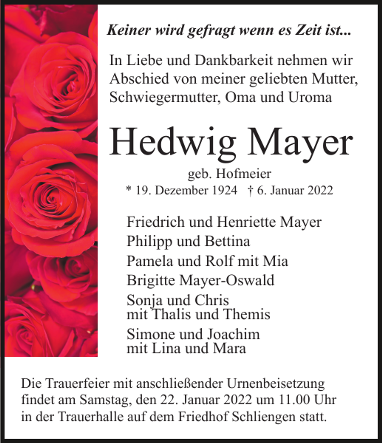 <p>Keiner wird gefragt wenn es Zeit ist...<br />In Liebe und Dankbarkeit nehmen wir<br />Abschied von meiner geliebten Mutter,<br />Schwiegermutter, Oma und Uroma</p><p>Hedwig Mayer<br />geb. Hofmeier<br />* 19. Dezember 1924 † 6. Januar 2022</p><p>Friedrich und Henriette Mayer<br />Philipp und Bettina<br />Pamela und Rolf mit Mia<br />Brigitte Mayer-Oswald<br />Sonja und Chris<br />mit Thalis und Themis<br />Simone und Joachim<br />mit Lina und Mara<br />Die Trauerfeier mit anschließender Urnenbeisetzung<br />findet am Samstag, den 22. Januar 2022 um 11.00 Uhr<br />in der Trauerhalle auf dem Friedhof Schliengen statt.</p>