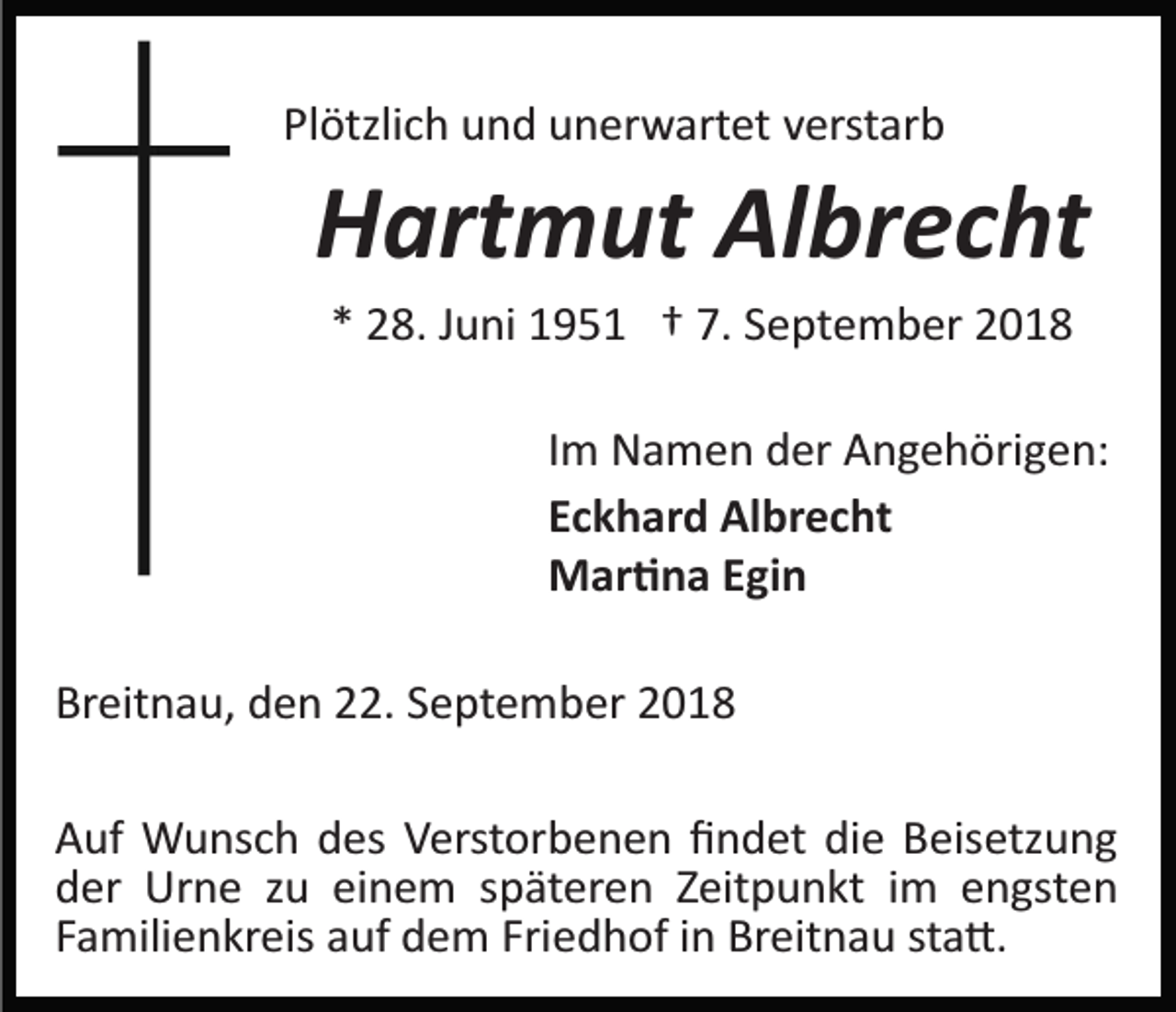 <p>Plötzlich und unerwartet verstarb</p><p>Hartmut Albrecht<br />* 28. Juni 1951 † 7. September 2018<br />Im Namen der Angehörigen:<br />Eckhard Albrecht<br />Mar�na Egin<br />Breitnau, den 22. September 2018<br />Auf Wunsch des Verstorbenen ﬁndet die Beisetzung<br />der Urne zu einem späteren Zeitpunkt im engsten<br />Familienkreis auf dem Friedhof in Breitnau sta�.</p>