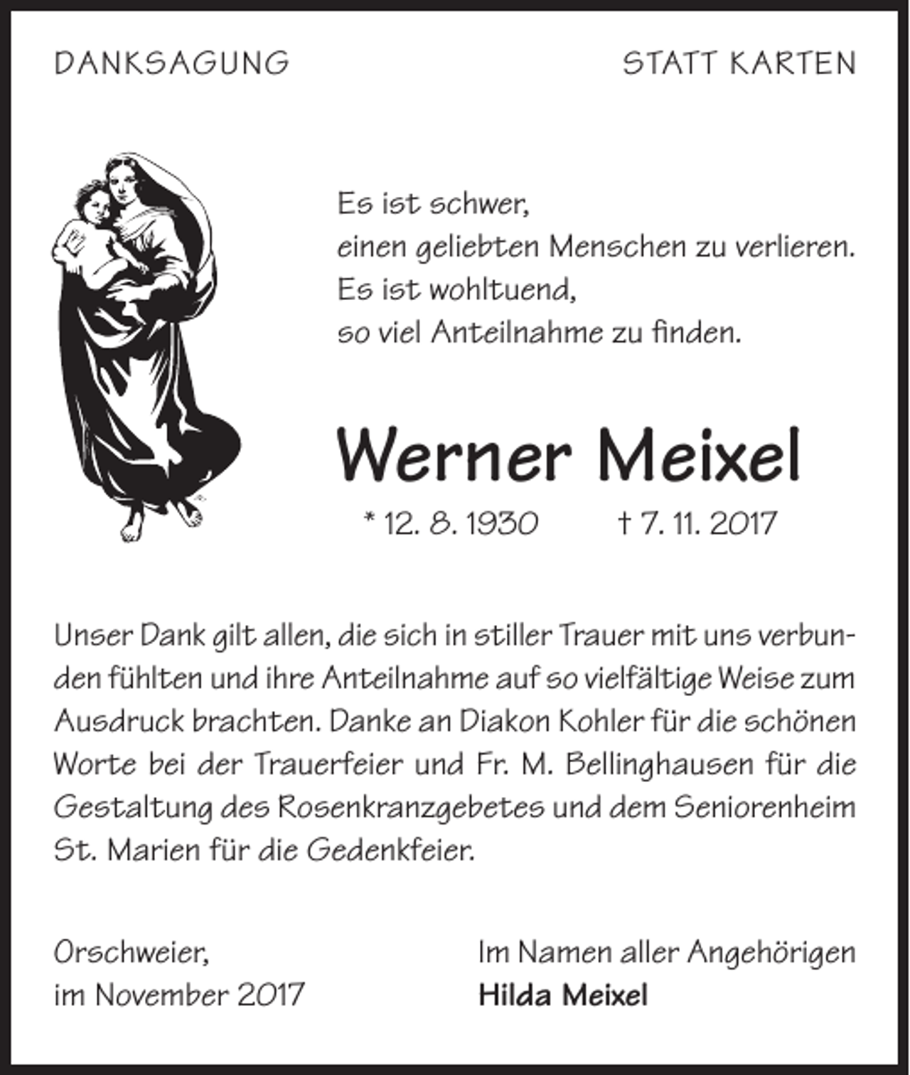 <p>DANKSAGUNG</p><p>STATT KARTEN</p><p>Es ist schwer,<br />einen geliebten Menschen zu verlieren.<br />Es ist wohltuend,<br />so viel Anteilnahme zu finden.</p><p>Werner Meixel<br />* 12. 8. 1930</p><p>† 7. 11. 2017</p><p>Unser Dank gilt allen, die sich in stiller Trauer mit uns verbunden fühlten und ihre Anteilnahme auf so vielfältige Weise zum<br />Ausdruck brachten. Danke an Diakon Kohler für die schönen<br />Worte bei der Trauerfeier und Fr. M. Bellinghausen für die<br />Gestaltung des Rosenkranzgebetes und dem Seniorenheim<br />St. Marien für die Gedenkfeier.<br />Orschweier,<br />im November 2017</p><p>Im Namen aller Angehörigen<br />Hilda Meixel</p>