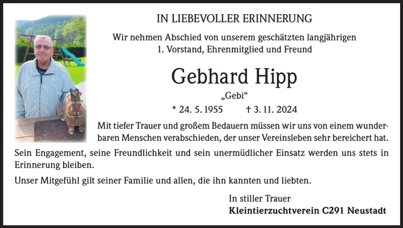 <p>IN LIEBEVOLLER ERINNERUNG<br />Wir nehmen Abschied von unserem geschätzten langjährigen<br />1. Vorstand, Ehrenmitglied und Freund</p><p>Gebhard Hipp<br />„Gebi“<br />* 24. 5. 1955<br />† 3. 11. 2024<br />Mit tiefer Trauer und großem Bedauern müssen wir uns von einem wunderbaren Menschen verabschieden, der unser Vereinsleben sehr bereichert hat.<br />Sein Engagement, seine Freundlichkeit und sein unermüdlicher Einsatz werden uns stets in<br />Erinnerung bleiben.<br />Unser Mitgefühl gilt seiner Familie und allen, die ihn kannten und liebten.<br />In stiller Trauer<br />Kleintierzuchtverein C291 Neustadt</p>