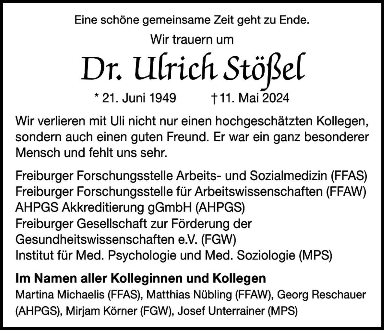<p>Eine schöne gemeinsame Zeit geht zu Ende.</p><p>Wir trauern um</p><p>Dr. Ulrich Stößel<br />* 21. Juni 1949</p><p>† 11. Mai 2024</p><p>Wir verlieren mit Uli nicht nur einen hochgeschätzten Kollegen,<br />sondern auch einen guten Freund. Er war ein ganz besonderer<br />Mensch und fehlt uns sehr.<br />Freiburger Forschungsstelle Arbeits- und Sozialmedizin (FFAS)<br />Freiburger Forschungsstelle für Arbeitswissenschaften (FFAW)<br />AHPGS Akkreditierung gGmbH (AHPGS)<br />Freiburger Gesellschaft zur Förderung der<br />Gesundheitswissenschaften e.V. (FGW)<br />Institut für Med. Psychologie und Med. Soziologie (MPS)<br />Im Namen aller Kolleginnen und Kollegen<br />Martina Michaelis (FFAS), Matthias Nübling (FFAW), Georg Reschauer<br />(AHPGS), Mirjam Körner (FGW), Josef Unterrainer (MPS)</p>