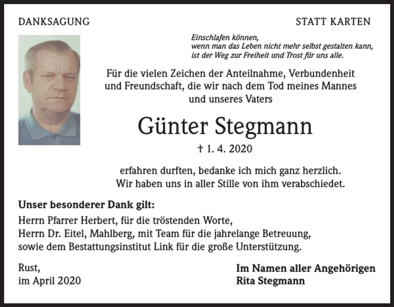 <p>DANKSAGUNG</p><p>STATT KARTEN<br />Einschlafen können,<br />wenn man das Leben nicht mehr selbst gestalten kann,<br />ist der Weg zur Freiheit und Trost für uns alle.</p><p>Für die vielen Zeichen der Anteilnahme, Verbundenheit<br />und Freundschaft, die wir nach dem Tod meines Mannes<br />und unseres Vaters</p><p>Günter Stegmann<br />† 1. 4. 2020<br />erfahren durften, bedanke ich mich ganz herzlich.<br />Wir haben uns in aller Stille von ihm verabschiedet.<br />Unser besonderer Dank gilt:<br />Herrn Pfarrer Herbert, für die tröstenden Worte,<br />Herrn Dr. Eitel, Mahlberg, mit Team für die jahrelange Betreuung,<br />sowie dem Bestattungsinstitut Link für die große Unterstützung.<br />Rust,<br />im April 2020</p><p>Im Namen aller Angehörigen<br />Rita Stegmann</p>