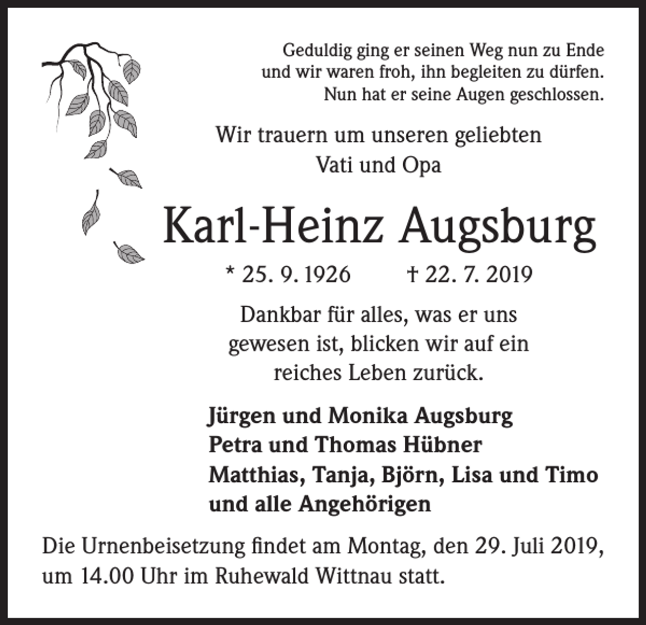 <p>Geduldig ging er seinen Weg nun zu Ende<br />und wir waren froh, ihn begleiten zu dürfen.<br />Nun hat er seine Augen geschlossen.</p><p>Wir trauern um unseren geliebten<br />Vati und Opa</p><p>Karl-Heinz Augsburg<br />* 25. 9. 1926</p><p>† 22. 7. 2019</p><p>Dankbar für alles, was er uns<br />gewesen ist, blicken wir auf ein<br />reiches Leben zurück.<br />Jürgen und Monika Augsburg<br />Petra und Thomas Hübner<br />Matthias, Tanja, Björn, Lisa und Timo<br />und alle Angehörigen<br />Die Urnenbeisetzung findet am Montag, den 29. Juli 2019,<br />um 14.00 Uhr im Ruhewald Wittnau statt.</p>